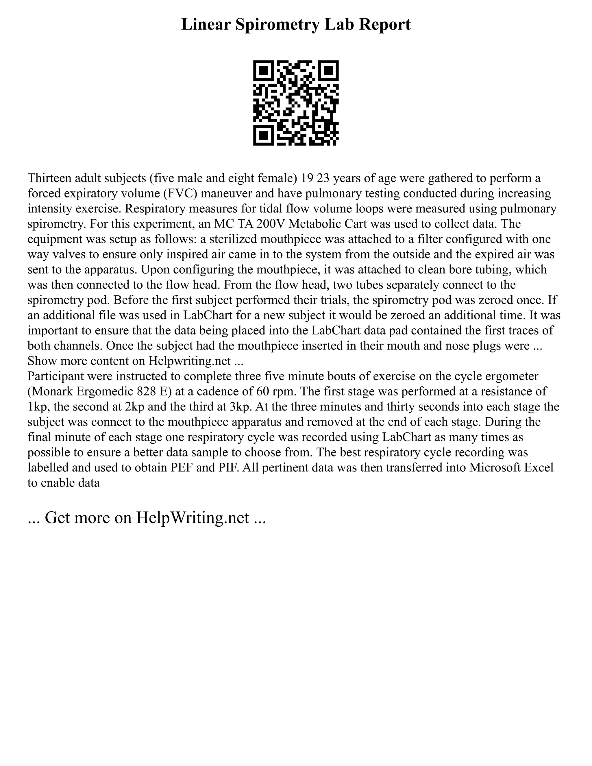 Linear Spirometry Lab Report
Thirteen adult subjects (five male and eight female) 19 23 years of age were gathered to perform a
forced expiratory volume (FVC) maneuver and have pulmonary testing conducted during increasing
intensity exercise. Respiratory measures for tidal flow volume loops were measured using pulmonary
spirometry. For this experiment, an MC TA 200V Metabolic Cart was used to collect data. The
equipment was setup as follows: a sterilized mouthpiece was attached to a filter configured with one
way valves to ensure only inspired air came in to the system from the outside and the expired air was
sent to the apparatus. Upon configuring the mouthpiece, it was attached to clean bore tubing, which
was then connected to the flow head. From the flow head, two tubes separately connect to the
spirometry pod. Before the first subject performed their trials, the spirometry pod was zeroed once. If
an additional file was used in LabChart for a new subject it would be zeroed an additional time. It was
important to ensure that the data being placed into the LabChart data pad contained the first traces of
both channels. Once the subject had the mouthpiece inserted in their mouth and nose plugs were ...
Show more content on Helpwriting.net ...
Participant were instructed to complete three five minute bouts of exercise on the cycle ergometer
(Monark Ergomedic 828 E) at a cadence of 60 rpm. The first stage was performed at a resistance of
1kp, the second at 2kp and the third at 3kp. At the three minutes and thirty seconds into each stage the
subject was connect to the mouthpiece apparatus and removed at the end of each stage. During the
final minute of each stage one respiratory cycle was recorded using LabChart as many times as
possible to ensure a better data sample to choose from. The best respiratory cycle recording was
labelled and used to obtain PEF and PIF. All pertinent data was then transferred into Microsoft Excel
to enable data
... Get more on HelpWriting.net ...
 