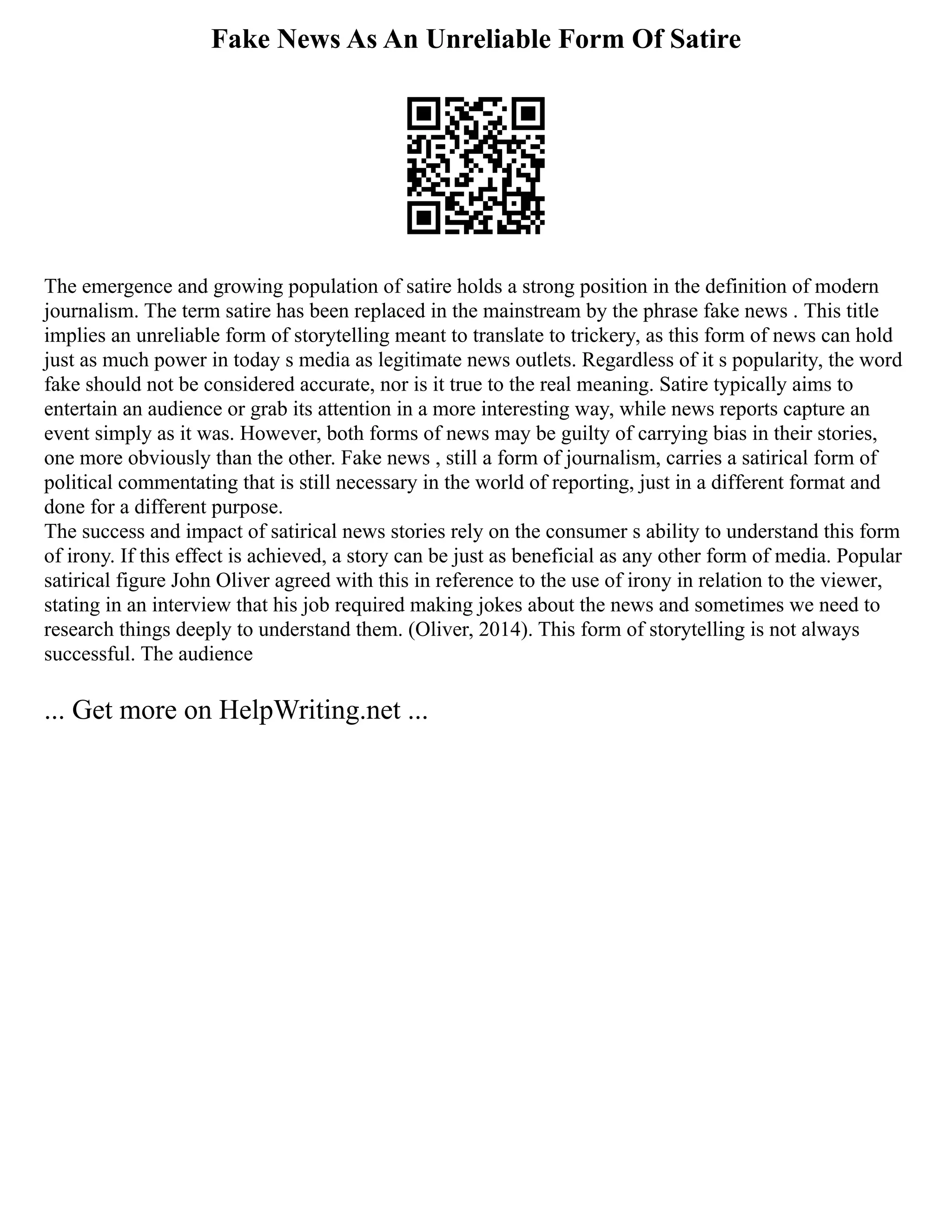 Fake News As An Unreliable Form Of Satire
The emergence and growing population of satire holds a strong position in the definition of modern
journalism. The term satire has been replaced in the mainstream by the phrase fake news . This title
implies an unreliable form of storytelling meant to translate to trickery, as this form of news can hold
just as much power in today s media as legitimate news outlets. Regardless of it s popularity, the word
fake should not be considered accurate, nor is it true to the real meaning. Satire typically aims to
entertain an audience or grab its attention in a more interesting way, while news reports capture an
event simply as it was. However, both forms of news may be guilty of carrying bias in their stories,
one more obviously than the other. Fake news , still a form of journalism, carries a satirical form of
political commentating that is still necessary in the world of reporting, just in a different format and
done for a different purpose.
The success and impact of satirical news stories rely on the consumer s ability to understand this form
of irony. If this effect is achieved, a story can be just as beneficial as any other form of media. Popular
satirical figure John Oliver agreed with this in reference to the use of irony in relation to the viewer,
stating in an interview that his job required making jokes about the news and sometimes we need to
research things deeply to understand them. (Oliver, 2014). This form of storytelling is not always
successful. The audience
... Get more on HelpWriting.net ...
 