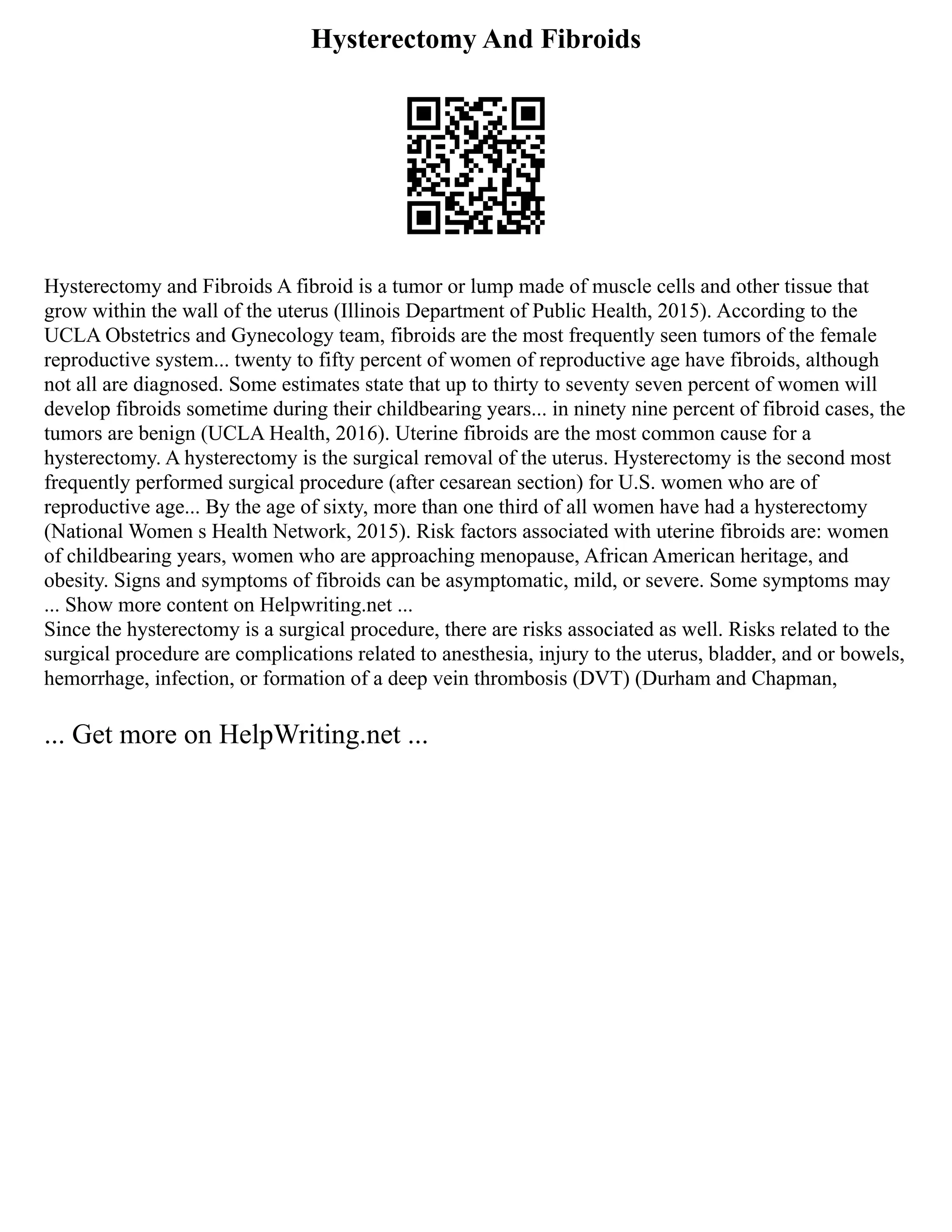 Hysterectomy And Fibroids
Hysterectomy and Fibroids A fibroid is a tumor or lump made of muscle cells and other tissue that
grow within the wall of the uterus (Illinois Department of Public Health, 2015). According to the
UCLA Obstetrics and Gynecology team, fibroids are the most frequently seen tumors of the female
reproductive system... twenty to fifty percent of women of reproductive age have fibroids, although
not all are diagnosed. Some estimates state that up to thirty to seventy seven percent of women will
develop fibroids sometime during their childbearing years... in ninety nine percent of fibroid cases, the
tumors are benign (UCLA Health, 2016). Uterine fibroids are the most common cause for a
hysterectomy. A hysterectomy is the surgical removal of the uterus. Hysterectomy is the second most
frequently performed surgical procedure (after cesarean section) for U.S. women who are of
reproductive age... By the age of sixty, more than one third of all women have had a hysterectomy
(National Women s Health Network, 2015). Risk factors associated with uterine fibroids are: women
of childbearing years, women who are approaching menopause, African American heritage, and
obesity. Signs and symptoms of fibroids can be asymptomatic, mild, or severe. Some symptoms may
... Show more content on Helpwriting.net ...
Since the hysterectomy is a surgical procedure, there are risks associated as well. Risks related to the
surgical procedure are complications related to anesthesia, injury to the uterus, bladder, and or bowels,
hemorrhage, infection, or formation of a deep vein thrombosis (DVT) (Durham and Chapman,
... Get more on HelpWriting.net ...
 