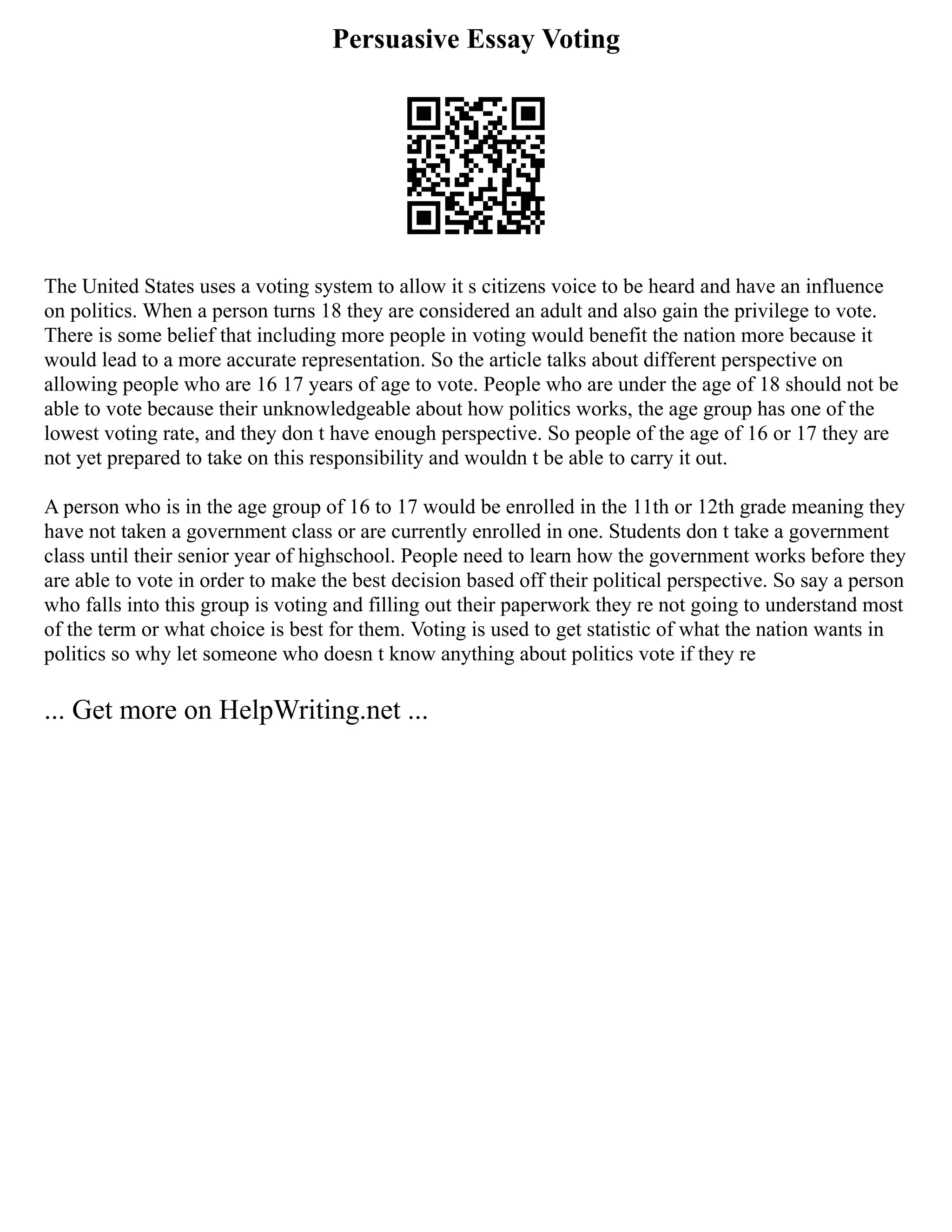 Persuasive Essay Voting
The United States uses a voting system to allow it s citizens voice to be heard and have an influence
on politics. When a person turns 18 they are considered an adult and also gain the privilege to vote.
There is some belief that including more people in voting would benefit the nation more because it
would lead to a more accurate representation. So the article talks about different perspective on
allowing people who are 16 17 years of age to vote. People who are under the age of 18 should not be
able to vote because their unknowledgeable about how politics works, the age group has one of the
lowest voting rate, and they don t have enough perspective. So people of the age of 16 or 17 they are
not yet prepared to take on this responsibility and wouldn t be able to carry it out.
A person who is in the age group of 16 to 17 would be enrolled in the 11th or 12th grade meaning they
have not taken a government class or are currently enrolled in one. Students don t take a government
class until their senior year of highschool. People need to learn how the government works before they
are able to vote in order to make the best decision based off their political perspective. So say a person
who falls into this group is voting and filling out their paperwork they re not going to understand most
of the term or what choice is best for them. Voting is used to get statistic of what the nation wants in
politics so why let someone who doesn t know anything about politics vote if they re
... Get more on HelpWriting.net ...
 