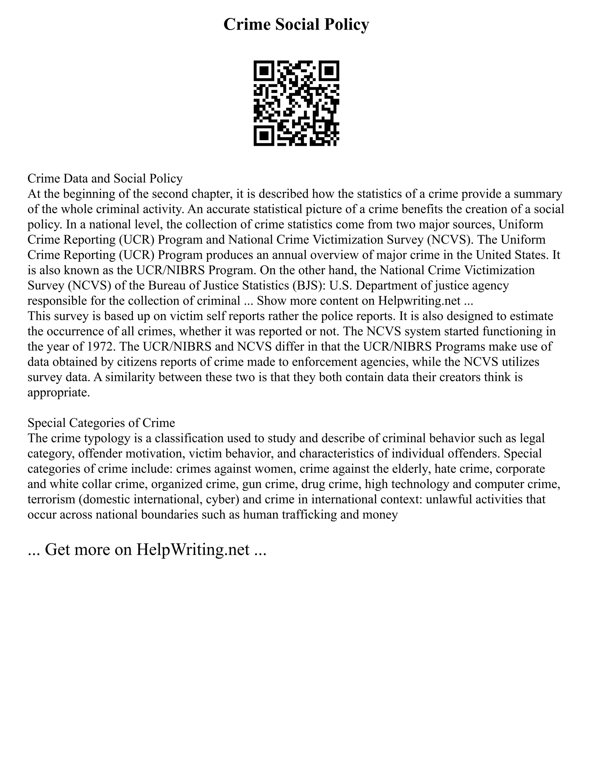 Crime Social Policy
Crime Data and Social Policy
At the beginning of the second chapter, it is described how the statistics of a crime provide a summary
of the whole criminal activity. An accurate statistical picture of a crime benefits the creation of a social
policy. In a national level, the collection of crime statistics come from two major sources, Uniform
Crime Reporting (UCR) Program and National Crime Victimization Survey (NCVS). The Uniform
Crime Reporting (UCR) Program produces an annual overview of major crime in the United States. It
is also known as the UCR/NIBRS Program. On the other hand, the National Crime Victimization
Survey (NCVS) of the Bureau of Justice Statistics (BJS): U.S. Department of justice agency
responsible for the collection of criminal ... Show more content on Helpwriting.net ...
This survey is based up on victim self reports rather the police reports. It is also designed to estimate
the occurrence of all crimes, whether it was reported or not. The NCVS system started functioning in
the year of 1972. The UCR/NIBRS and NCVS differ in that the UCR/NIBRS Programs make use of
data obtained by citizens reports of crime made to enforcement agencies, while the NCVS utilizes
survey data. A similarity between these two is that they both contain data their creators think is
appropriate.
Special Categories of Crime
The crime typology is a classification used to study and describe of criminal behavior such as legal
category, offender motivation, victim behavior, and characteristics of individual offenders. Special
categories of crime include: crimes against women, crime against the elderly, hate crime, corporate
and white collar crime, organized crime, gun crime, drug crime, high technology and computer crime,
terrorism (domestic international, cyber) and crime in international context: unlawful activities that
occur across national boundaries such as human trafficking and money
... Get more on HelpWriting.net ...
 