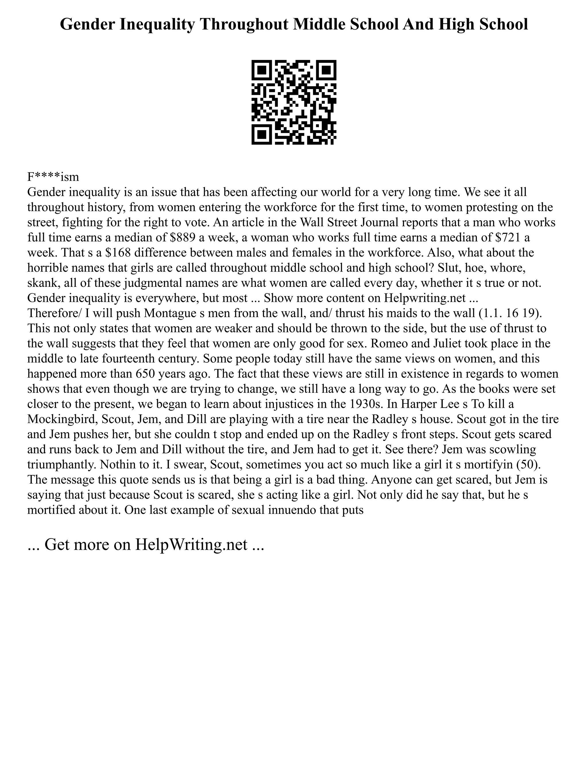Gender Inequality Throughout Middle School And High School
F****ism
Gender inequality is an issue that has been affecting our world for a very long time. We see it all
throughout history, from women entering the workforce for the first time, to women protesting on the
street, fighting for the right to vote. An article in the Wall Street Journal reports that a man who works
full time earns a median of $889 a week, a woman who works full time earns a median of $721 a
week. That s a $168 difference between males and females in the workforce. Also, what about the
horrible names that girls are called throughout middle school and high school? Slut, hoe, whore,
skank, all of these judgmental names are what women are called every day, whether it s true or not.
Gender inequality is everywhere, but most ... Show more content on Helpwriting.net ...
Therefore/ I will push Montague s men from the wall, and/ thrust his maids to the wall (1.1. 16 19).
This not only states that women are weaker and should be thrown to the side, but the use of thrust to
the wall suggests that they feel that women are only good for sex. Romeo and Juliet took place in the
middle to late fourteenth century. Some people today still have the same views on women, and this
happened more than 650 years ago. The fact that these views are still in existence in regards to women
shows that even though we are trying to change, we still have a long way to go. As the books were set
closer to the present, we began to learn about injustices in the 1930s. In Harper Lee s To kill a
Mockingbird, Scout, Jem, and Dill are playing with a tire near the Radley s house. Scout got in the tire
and Jem pushes her, but she couldn t stop and ended up on the Radley s front steps. Scout gets scared
and runs back to Jem and Dill without the tire, and Jem had to get it. See there? Jem was scowling
triumphantly. Nothin to it. I swear, Scout, sometimes you act so much like a girl it s mortifyin (50).
The message this quote sends us is that being a girl is a bad thing. Anyone can get scared, but Jem is
saying that just because Scout is scared, she s acting like a girl. Not only did he say that, but he s
mortified about it. One last example of sexual innuendo that puts
... Get more on HelpWriting.net ...
 