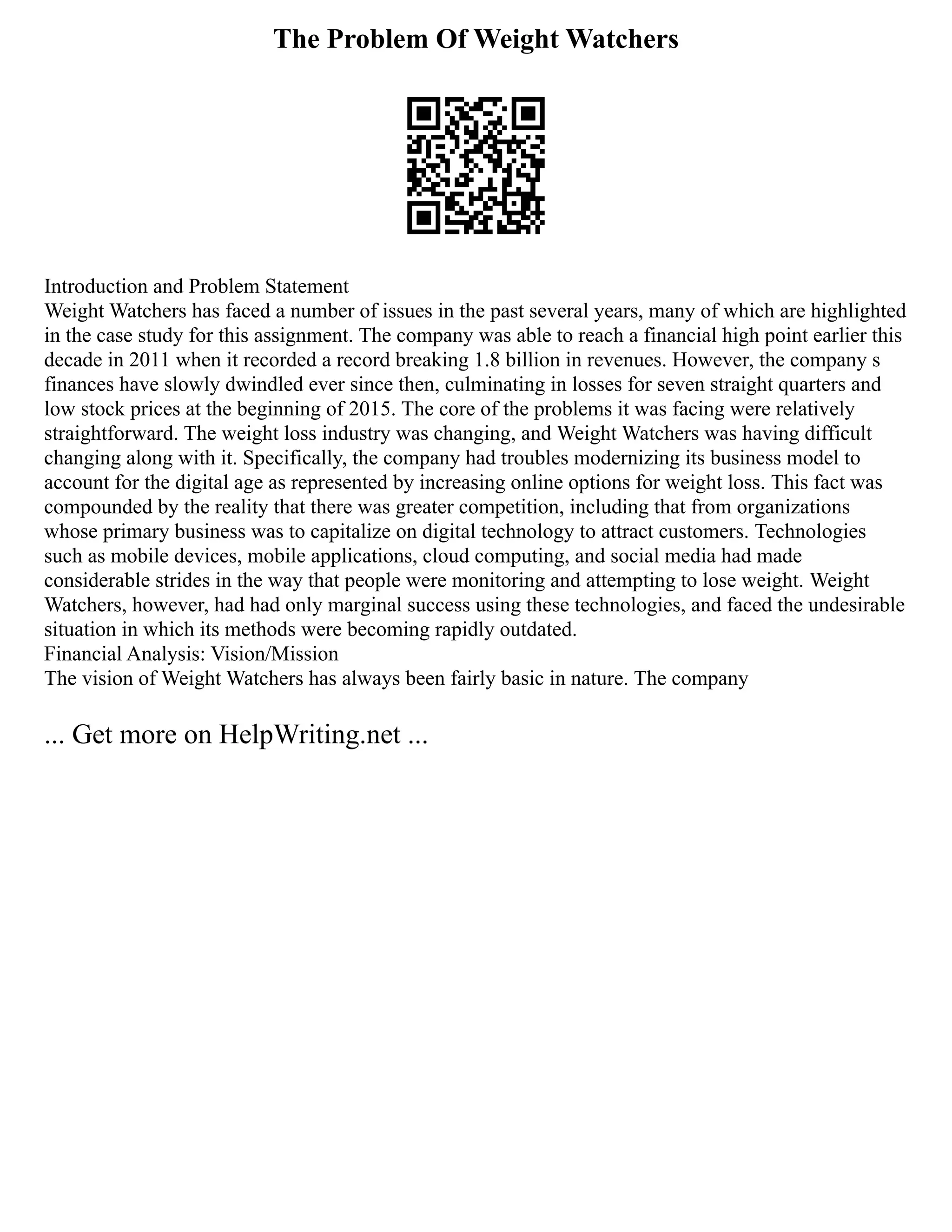 The Problem Of Weight Watchers
Introduction and Problem Statement
Weight Watchers has faced a number of issues in the past several years, many of which are highlighted
in the case study for this assignment. The company was able to reach a financial high point earlier this
decade in 2011 when it recorded a record breaking 1.8 billion in revenues. However, the company s
finances have slowly dwindled ever since then, culminating in losses for seven straight quarters and
low stock prices at the beginning of 2015. The core of the problems it was facing were relatively
straightforward. The weight loss industry was changing, and Weight Watchers was having difficult
changing along with it. Specifically, the company had troubles modernizing its business model to
account for the digital age as represented by increasing online options for weight loss. This fact was
compounded by the reality that there was greater competition, including that from organizations
whose primary business was to capitalize on digital technology to attract customers. Technologies
such as mobile devices, mobile applications, cloud computing, and social media had made
considerable strides in the way that people were monitoring and attempting to lose weight. Weight
Watchers, however, had had only marginal success using these technologies, and faced the undesirable
situation in which its methods were becoming rapidly outdated.
Financial Analysis: Vision/Mission
The vision of Weight Watchers has always been fairly basic in nature. The company
... Get more on HelpWriting.net ...
 