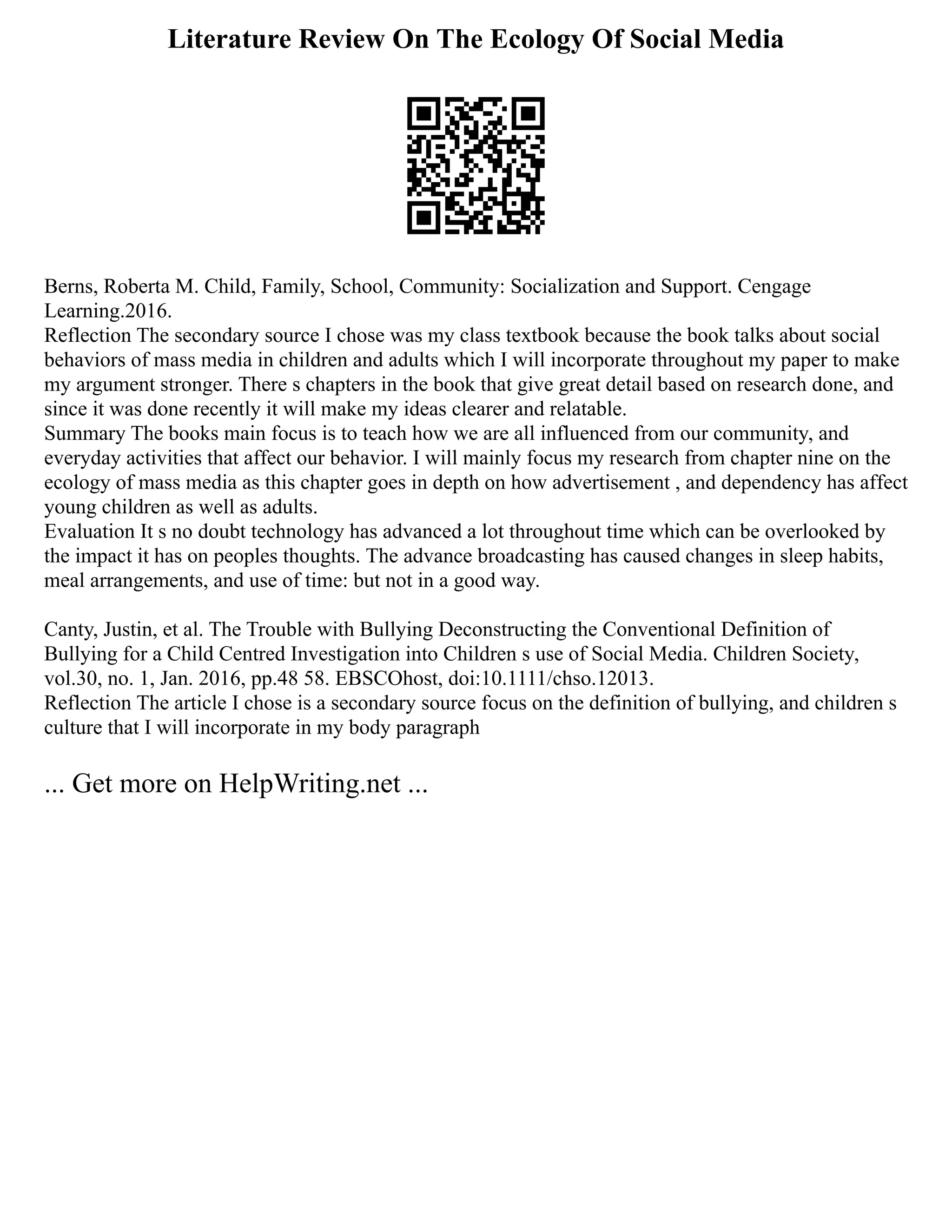 Literature Review On The Ecology Of Social Media
Berns, Roberta M. Child, Family, School, Community: Socialization and Support. Cengage
Learning.2016.
Reflection The secondary source I chose was my class textbook because the book talks about social
behaviors of mass media in children and adults which I will incorporate throughout my paper to make
my argument stronger. There s chapters in the book that give great detail based on research done, and
since it was done recently it will make my ideas clearer and relatable.
Summary The books main focus is to teach how we are all influenced from our community, and
everyday activities that affect our behavior. I will mainly focus my research from chapter nine on the
ecology of mass media as this chapter goes in depth on how advertisement , and dependency has affect
young children as well as adults.
Evaluation It s no doubt technology has advanced a lot throughout time which can be overlooked by
the impact it has on peoples thoughts. The advance broadcasting has caused changes in sleep habits,
meal arrangements, and use of time: but not in a good way.
Canty, Justin, et al. The Trouble with Bullying Deconstructing the Conventional Definition of
Bullying for a Child Centred Investigation into Children s use of Social Media. Children Society,
vol.30, no. 1, Jan. 2016, pp.48 58. EBSCOhost, doi:10.1111/chso.12013.
Reflection The article I chose is a secondary source focus on the definition of bullying, and children s
culture that I will incorporate in my body paragraph
... Get more on HelpWriting.net ...
 