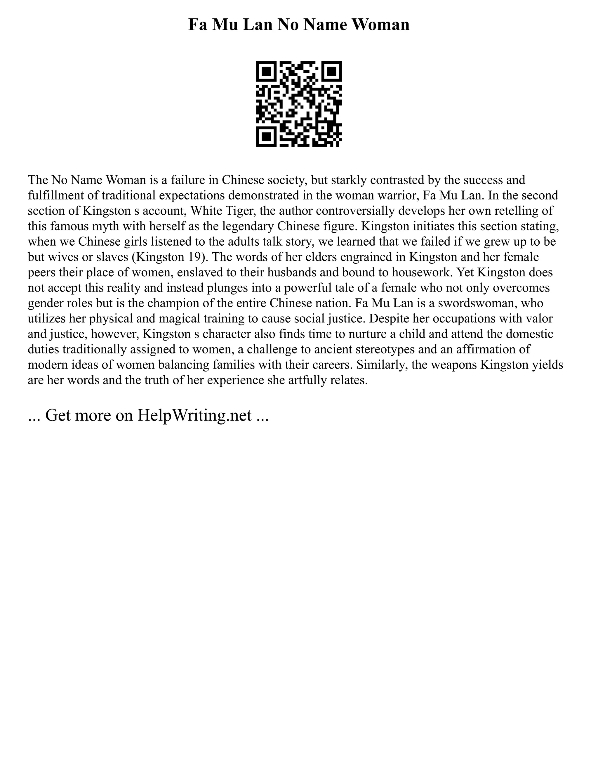 Fa Mu Lan No Name Woman
The No Name Woman is a failure in Chinese society, but starkly contrasted by the success and
fulfillment of traditional expectations demonstrated in the woman warrior, Fa Mu Lan. In the second
section of Kingston s account, White Tiger, the author controversially develops her own retelling of
this famous myth with herself as the legendary Chinese figure. Kingston initiates this section stating,
when we Chinese girls listened to the adults talk story, we learned that we failed if we grew up to be
but wives or slaves (Kingston 19). The words of her elders engrained in Kingston and her female
peers their place of women, enslaved to their husbands and bound to housework. Yet Kingston does
not accept this reality and instead plunges into a powerful tale of a female who not only overcomes
gender roles but is the champion of the entire Chinese nation. Fa Mu Lan is a swordswoman, who
utilizes her physical and magical training to cause social justice. Despite her occupations with valor
and justice, however, Kingston s character also finds time to nurture a child and attend the domestic
duties traditionally assigned to women, a challenge to ancient stereotypes and an affirmation of
modern ideas of women balancing families with their careers. Similarly, the weapons Kingston yields
are her words and the truth of her experience she artfully relates.
... Get more on HelpWriting.net ...
 
