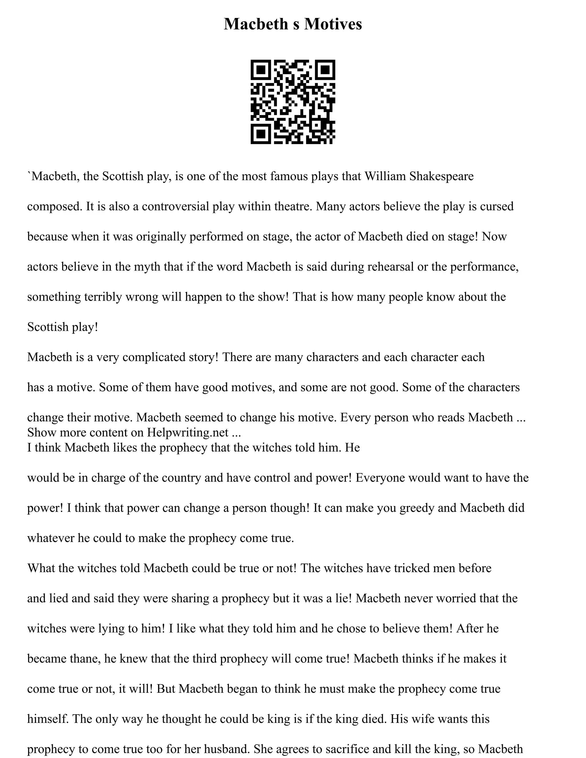 Macbeth s Motives
`Macbeth, the Scottish play, is one of the most famous plays that William Shakespeare
composed. It is also a controversial play within theatre. Many actors believe the play is cursed
because when it was originally performed on stage, the actor of Macbeth died on stage! Now
actors believe in the myth that if the word Macbeth is said during rehearsal or the performance,
something terribly wrong will happen to the show! That is how many people know about the
Scottish play!
Macbeth is a very complicated story! There are many characters and each character each
has a motive. Some of them have good motives, and some are not good. Some of the characters
change their motive. Macbeth seemed to change his motive. Every person who reads Macbeth ...
Show more content on Helpwriting.net ...
I think Macbeth likes the prophecy that the witches told him. He
would be in charge of the country and have control and power! Everyone would want to have the
power! I think that power can change a person though! It can make you greedy and Macbeth did
whatever he could to make the prophecy come true.
What the witches told Macbeth could be true or not! The witches have tricked men before
and lied and said they were sharing a prophecy but it was a lie! Macbeth never worried that the
witches were lying to him! I like what they told him and he chose to believe them! After he
became thane, he knew that the third prophecy will come true! Macbeth thinks if he makes it
come true or not, it will! But Macbeth began to think he must make the prophecy come true
himself. The only way he thought he could be king is if the king died. His wife wants this
prophecy to come true too for her husband. She agrees to sacrifice and kill the king, so Macbeth
 
