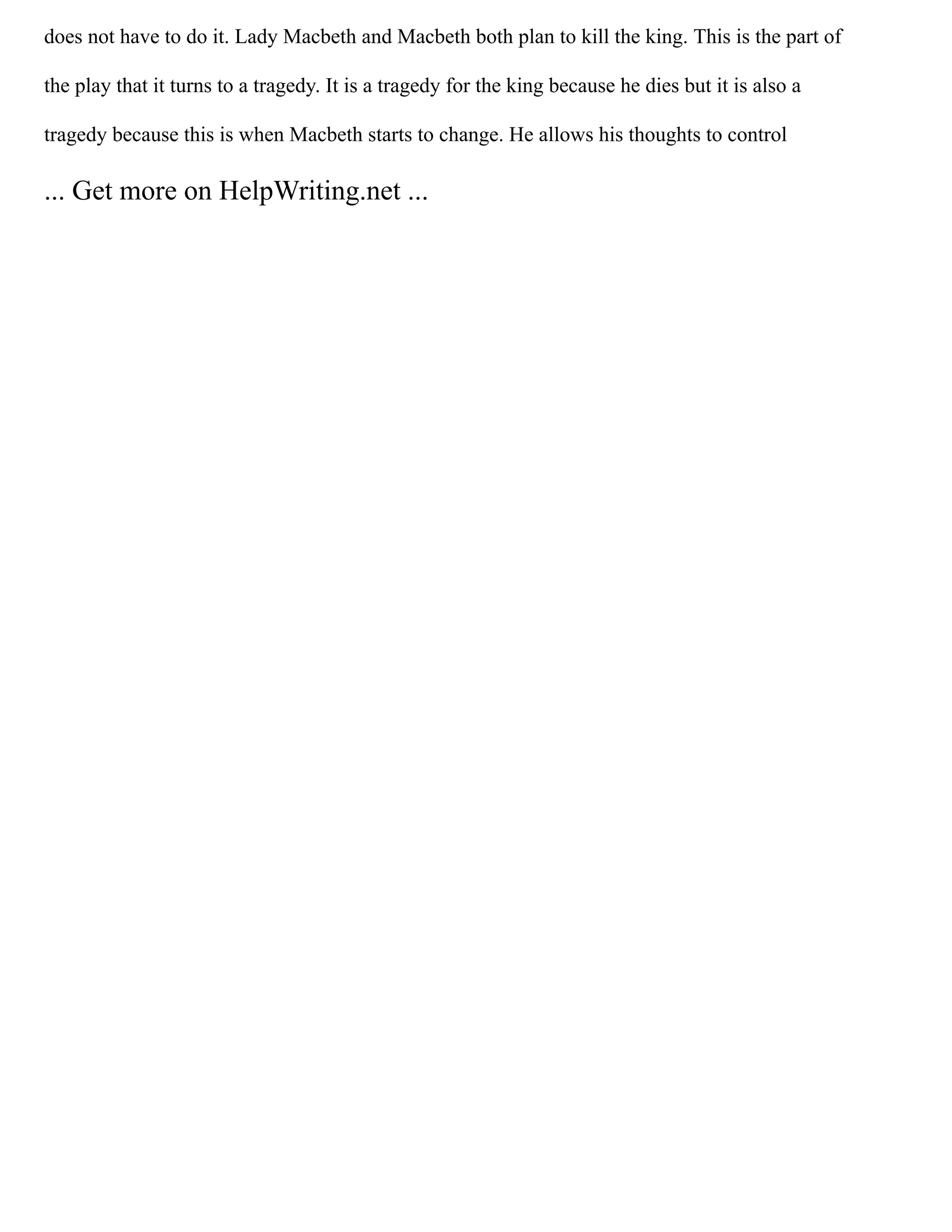does not have to do it. Lady Macbeth and Macbeth both plan to kill the king. This is the part of
the play that it turns to a tragedy. It is a tragedy for the king because he dies but it is also a
tragedy because this is when Macbeth starts to change. He allows his thoughts to control
... Get more on HelpWriting.net ...
 