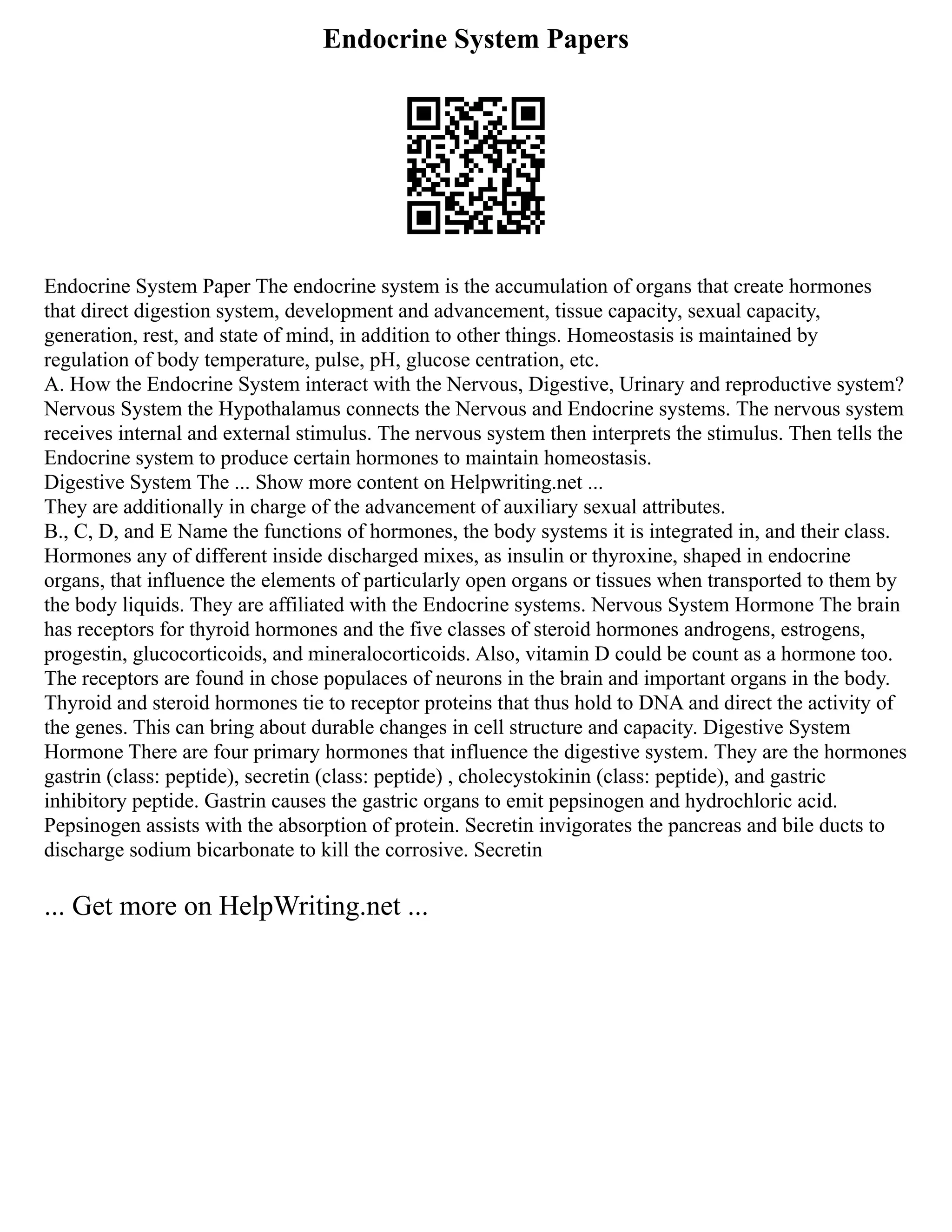 Endocrine System Papers
Endocrine System Paper The endocrine system is the accumulation of organs that create hormones
that direct digestion system, development and advancement, tissue capacity, sexual capacity,
generation, rest, and state of mind, in addition to other things. Homeostasis is maintained by
regulation of body temperature, pulse, pH, glucose centration, etc.
A. How the Endocrine System interact with the Nervous, Digestive, Urinary and reproductive system?
Nervous System the Hypothalamus connects the Nervous and Endocrine systems. The nervous system
receives internal and external stimulus. The nervous system then interprets the stimulus. Then tells the
Endocrine system to produce certain hormones to maintain homeostasis.
Digestive System The ... Show more content on Helpwriting.net ...
They are additionally in charge of the advancement of auxiliary sexual attributes.
B., C, D, and E Name the functions of hormones, the body systems it is integrated in, and their class.
Hormones any of different inside discharged mixes, as insulin or thyroxine, shaped in endocrine
organs, that influence the elements of particularly open organs or tissues when transported to them by
the body liquids. They are affiliated with the Endocrine systems. Nervous System Hormone The brain
has receptors for thyroid hormones and the five classes of steroid hormones androgens, estrogens,
progestin, glucocorticoids, and mineralocorticoids. Also, vitamin D could be count as a hormone too.
The receptors are found in chose populaces of neurons in the brain and important organs in the body.
Thyroid and steroid hormones tie to receptor proteins that thus hold to DNA and direct the activity of
the genes. This can bring about durable changes in cell structure and capacity. Digestive System
Hormone There are four primary hormones that influence the digestive system. They are the hormones
gastrin (class: peptide), secretin (class: peptide) , cholecystokinin (class: peptide), and gastric
inhibitory peptide. Gastrin causes the gastric organs to emit pepsinogen and hydrochloric acid.
Pepsinogen assists with the absorption of protein. Secretin invigorates the pancreas and bile ducts to
discharge sodium bicarbonate to kill the corrosive. Secretin
... Get more on HelpWriting.net ...
 