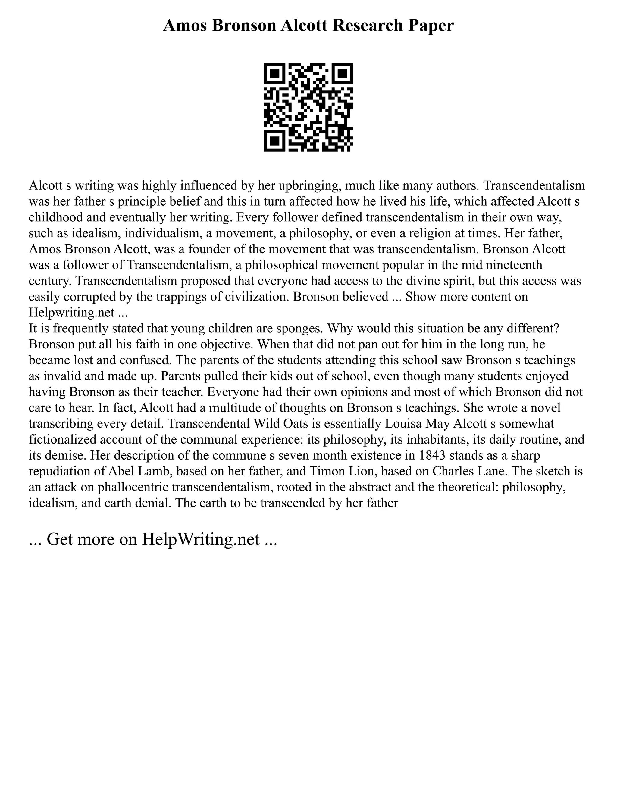 Amos Bronson Alcott Research Paper
Alcott s writing was highly influenced by her upbringing, much like many authors. Transcendentalism
was her father s principle belief and this in turn affected how he lived his life, which affected Alcott s
childhood and eventually her writing. Every follower defined transcendentalism in their own way,
such as idealism, individualism, a movement, a philosophy, or even a religion at times. Her father,
Amos Bronson Alcott, was a founder of the movement that was transcendentalism. Bronson Alcott
was a follower of Transcendentalism, a philosophical movement popular in the mid nineteenth
century. Transcendentalism proposed that everyone had access to the divine spirit, but this access was
easily corrupted by the trappings of civilization. Bronson believed ... Show more content on
Helpwriting.net ...
It is frequently stated that young children are sponges. Why would this situation be any different?
Bronson put all his faith in one objective. When that did not pan out for him in the long run, he
became lost and confused. The parents of the students attending this school saw Bronson s teachings
as invalid and made up. Parents pulled their kids out of school, even though many students enjoyed
having Bronson as their teacher. Everyone had their own opinions and most of which Bronson did not
care to hear. In fact, Alcott had a multitude of thoughts on Bronson s teachings. She wrote a novel
transcribing every detail. Transcendental Wild Oats is essentially Louisa May Alcott s somewhat
fictionalized account of the communal experience: its philosophy, its inhabitants, its daily routine, and
its demise. Her description of the commune s seven month existence in 1843 stands as a sharp
repudiation of Abel Lamb, based on her father, and Timon Lion, based on Charles Lane. The sketch is
an attack on phallocentric transcendentalism, rooted in the abstract and the theoretical: philosophy,
idealism, and earth denial. The earth to be transcended by her father
... Get more on HelpWriting.net ...
 