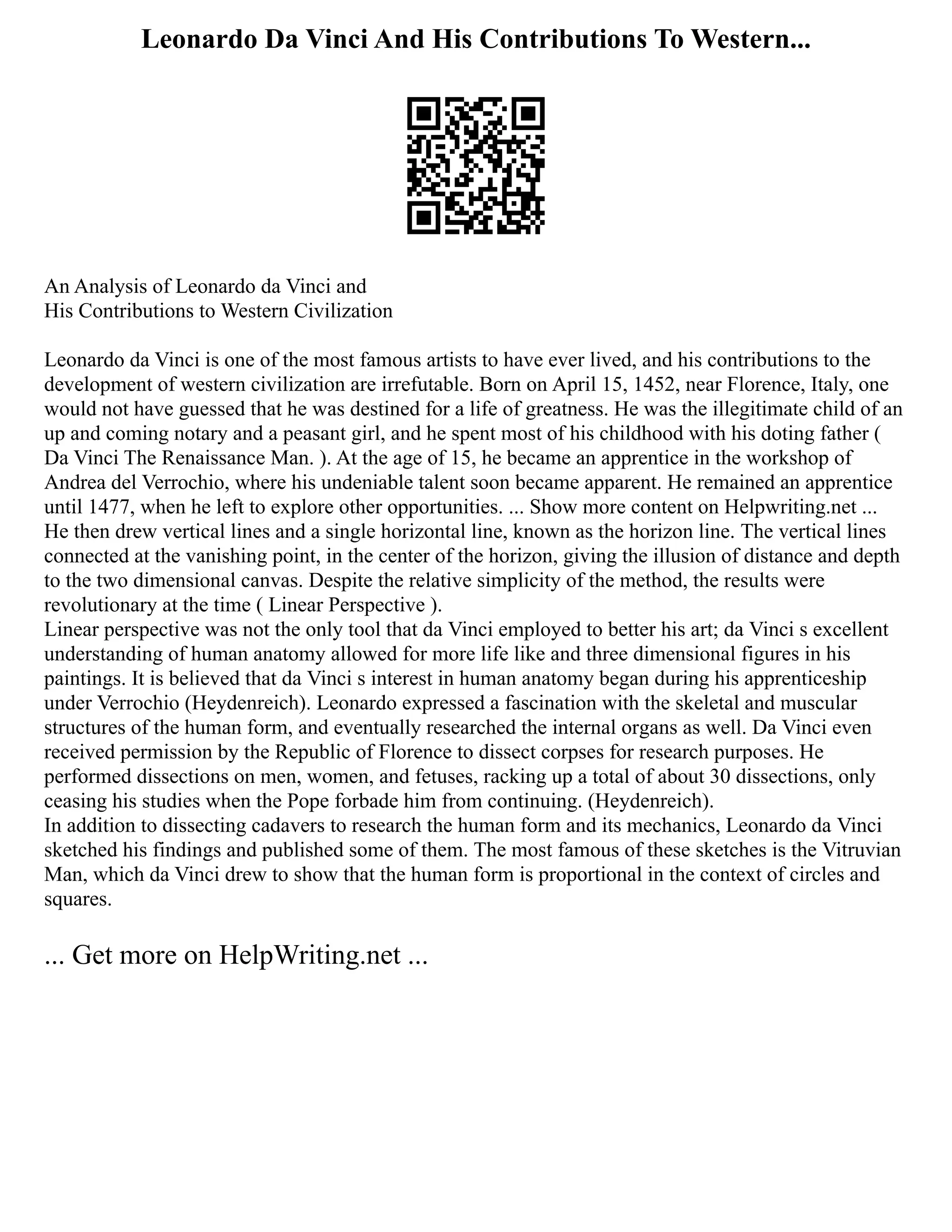 Leonardo Da Vinci And His Contributions To Western...
An Analysis of Leonardo da Vinci and
His Contributions to Western Civilization
Leonardo da Vinci is one of the most famous artists to have ever lived, and his contributions to the
development of western civilization are irrefutable. Born on April 15, 1452, near Florence, Italy, one
would not have guessed that he was destined for a life of greatness. He was the illegitimate child of an
up and coming notary and a peasant girl, and he spent most of his childhood with his doting father (
Da Vinci The Renaissance Man. ). At the age of 15, he became an apprentice in the workshop of
Andrea del Verrochio, where his undeniable talent soon became apparent. He remained an apprentice
until 1477, when he left to explore other opportunities. ... Show more content on Helpwriting.net ...
He then drew vertical lines and a single horizontal line, known as the horizon line. The vertical lines
connected at the vanishing point, in the center of the horizon, giving the illusion of distance and depth
to the two dimensional canvas. Despite the relative simplicity of the method, the results were
revolutionary at the time ( Linear Perspective ).
Linear perspective was not the only tool that da Vinci employed to better his art; da Vinci s excellent
understanding of human anatomy allowed for more life like and three dimensional figures in his
paintings. It is believed that da Vinci s interest in human anatomy began during his apprenticeship
under Verrochio (Heydenreich). Leonardo expressed a fascination with the skeletal and muscular
structures of the human form, and eventually researched the internal organs as well. Da Vinci even
received permission by the Republic of Florence to dissect corpses for research purposes. He
performed dissections on men, women, and fetuses, racking up a total of about 30 dissections, only
ceasing his studies when the Pope forbade him from continuing. (Heydenreich).
In addition to dissecting cadavers to research the human form and its mechanics, Leonardo da Vinci
sketched his findings and published some of them. The most famous of these sketches is the Vitruvian
Man, which da Vinci drew to show that the human form is proportional in the context of circles and
squares.
... Get more on HelpWriting.net ...
 