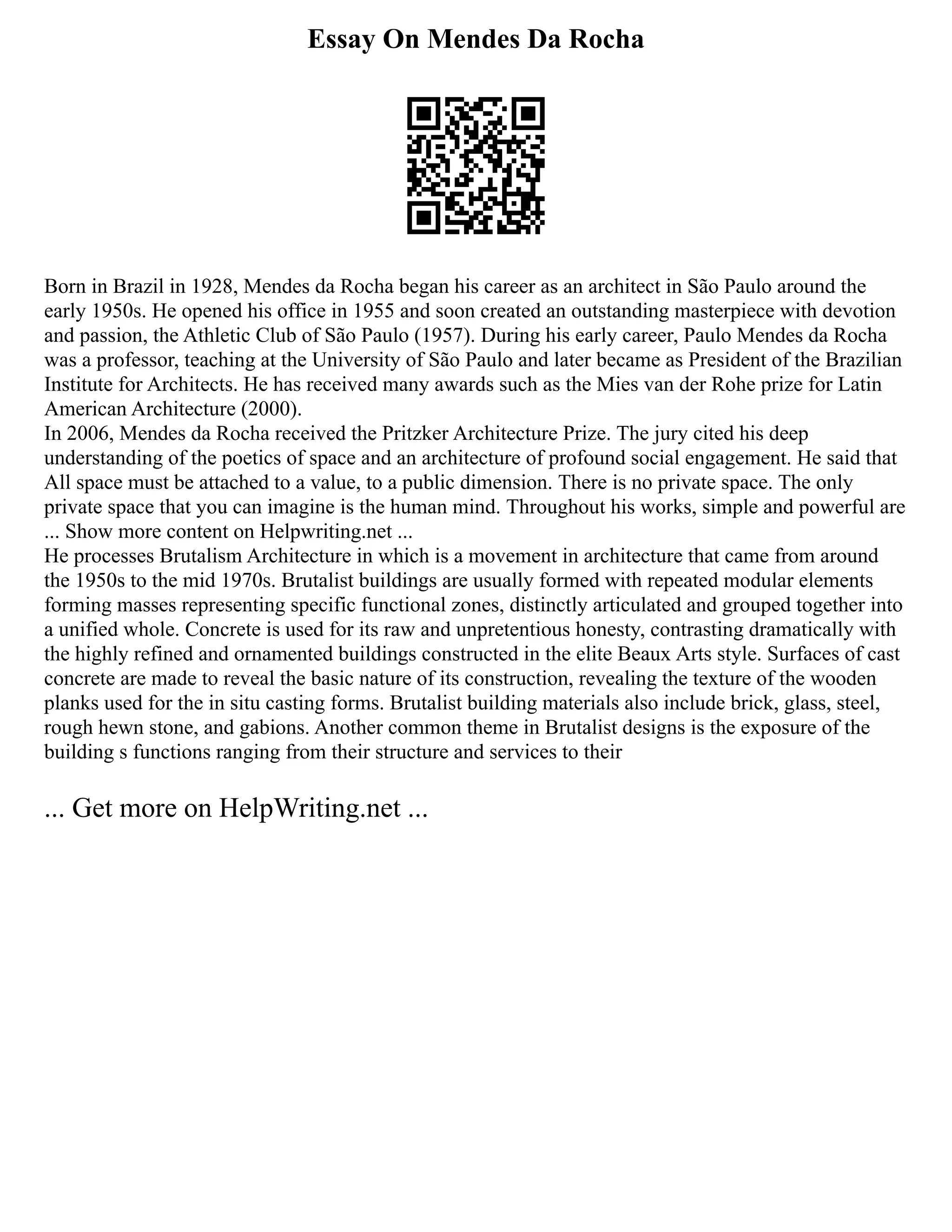 Essay On Mendes Da Rocha
Born in Brazil in 1928, Mendes da Rocha began his career as an architect in São Paulo around the
early 1950s. He opened his office in 1955 and soon created an outstanding masterpiece with devotion
and passion, the Athletic Club of São Paulo (1957). During his early career, Paulo Mendes da Rocha
was a professor, teaching at the University of São Paulo and later became as President of the Brazilian
Institute for Architects. He has received many awards such as the Mies van der Rohe prize for Latin
American Architecture (2000).
In 2006, Mendes da Rocha received the Pritzker Architecture Prize. The jury cited his deep
understanding of the poetics of space and an architecture of profound social engagement. He said that
All space must be attached to a value, to a public dimension. There is no private space. The only
private space that you can imagine is the human mind. Throughout his works, simple and powerful are
... Show more content on Helpwriting.net ...
He processes Brutalism Architecture in which is a movement in architecture that came from around
the 1950s to the mid 1970s. Brutalist buildings are usually formed with repeated modular elements
forming masses representing specific functional zones, distinctly articulated and grouped together into
a unified whole. Concrete is used for its raw and unpretentious honesty, contrasting dramatically with
the highly refined and ornamented buildings constructed in the elite Beaux Arts style. Surfaces of cast
concrete are made to reveal the basic nature of its construction, revealing the texture of the wooden
planks used for the in situ casting forms. Brutalist building materials also include brick, glass, steel,
rough hewn stone, and gabions. Another common theme in Brutalist designs is the exposure of the
building s functions ranging from their structure and services to their
... Get more on HelpWriting.net ...
 