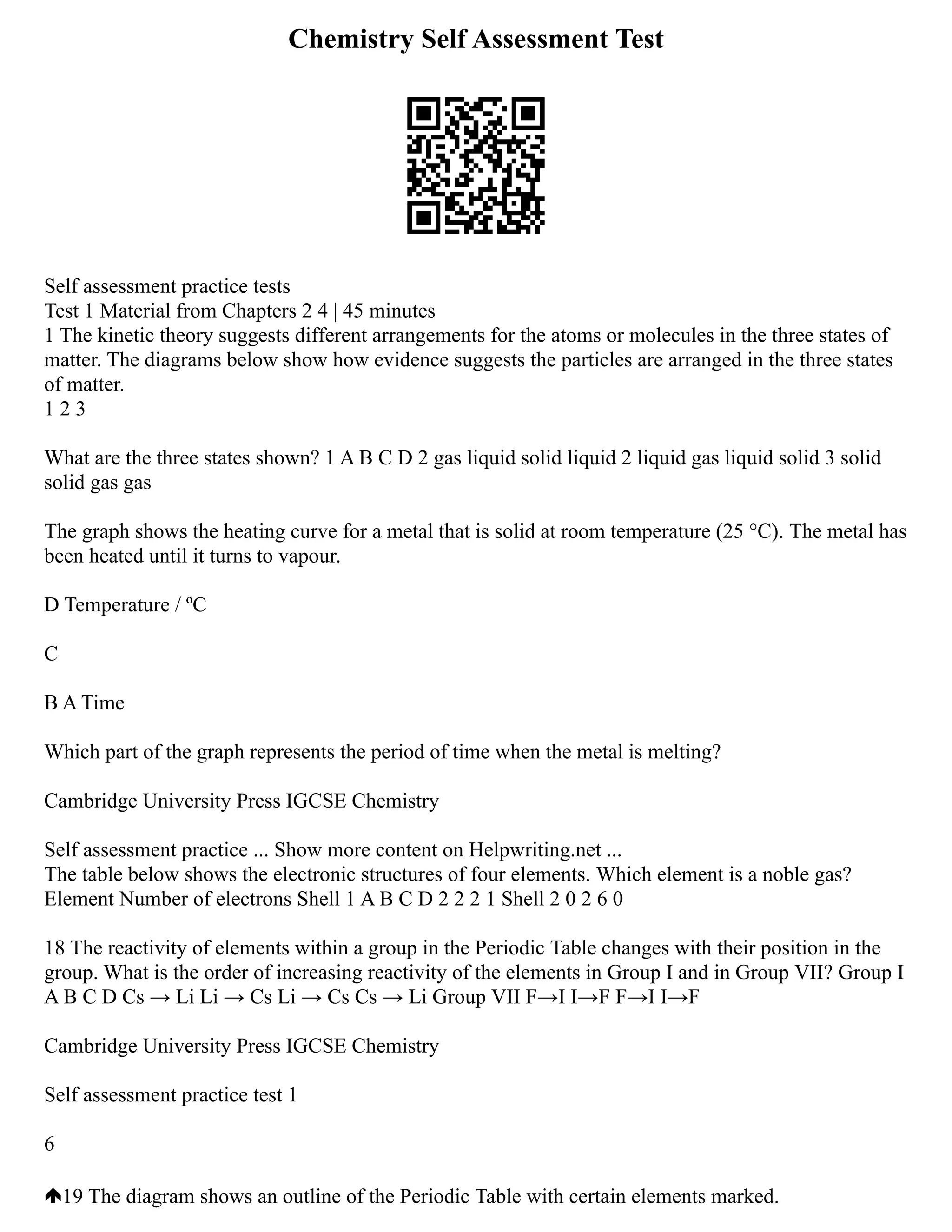 Chemistry Self Assessment Test
Self assessment practice tests
Test 1 Material from Chapters 2 4 | 45 minutes
1 The kinetic theory suggests different arrangements for the atoms or molecules in the three states of
matter. The diagrams below show how evidence suggests the particles are arranged in the three states
of matter.
1 2 3
What are the three states shown? 1 A B C D 2 gas liquid solid liquid 2 liquid gas liquid solid 3 solid
solid gas gas
The graph shows the heating curve for a metal that is solid at room temperature (25 °C). The metal has
been heated until it turns to vapour.
D Temperature / ºC
C
B A Time
Which part of the graph represents the period of time when the metal is melting?
Cambridge University Press IGCSE Chemistry
Self assessment practice ... Show more content on Helpwriting.net ...
The table below shows the electronic structures of four elements. Which element is a noble gas?
Element Number of electrons Shell 1 A B C D 2 2 2 1 Shell 2 0 2 6 0
18 The reactivity of elements within a group in the Periodic Table changes with their position in the
group. What is the order of increasing reactivity of the elements in Group I and in Group VII? Group I
A B C D Cs → Li Li → Cs Li → Cs Cs → Li Group VII F→I I→F F→I I→F
Cambridge University Press IGCSE Chemistry
Self assessment practice test 1
6
19 The diagram shows an outline of the Periodic Table with certain elements marked.
 