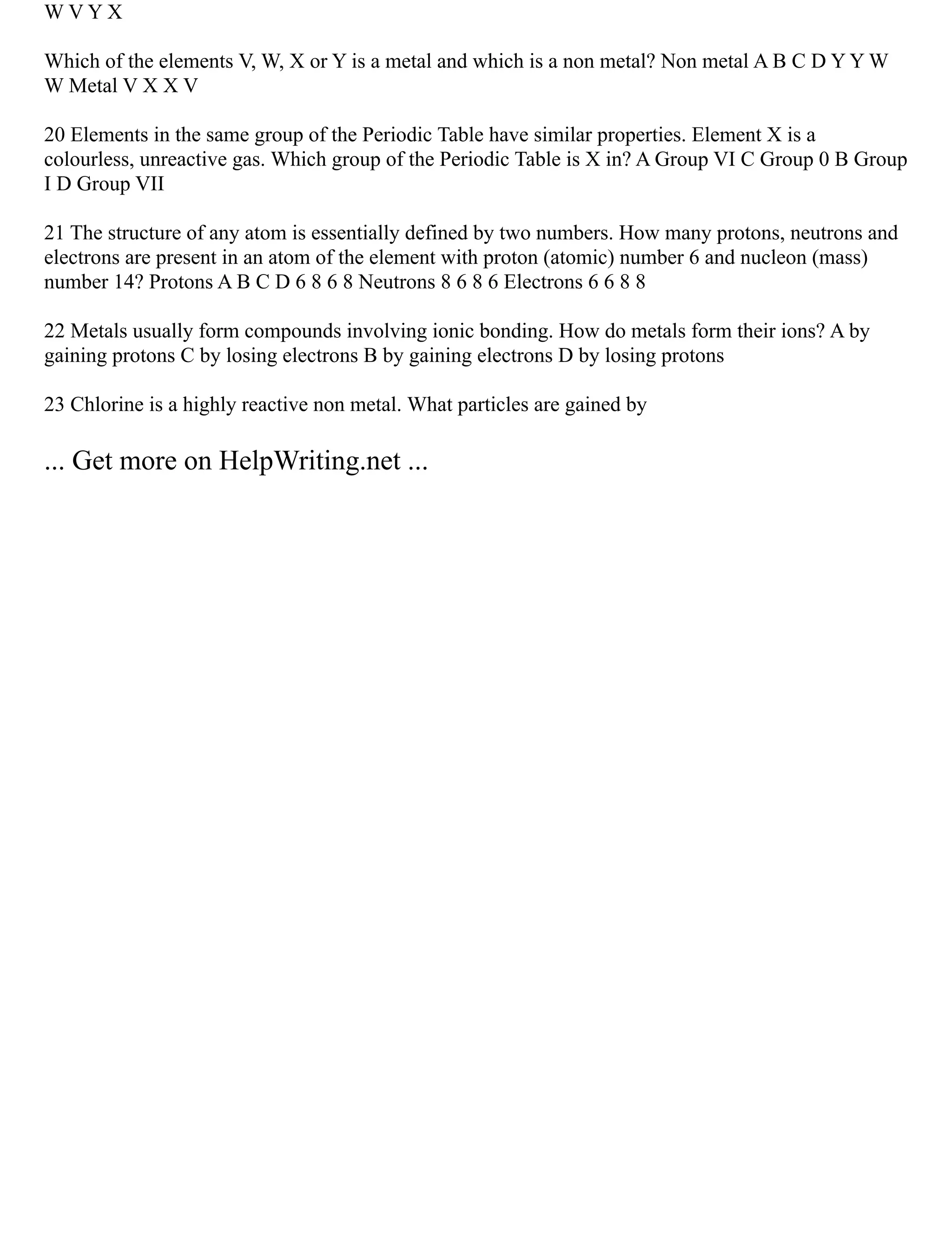 W V Y X
Which of the elements V, W, X or Y is a metal and which is a non metal? Non metal A B C D Y Y W
W Metal V X X V
20 Elements in the same group of the Periodic Table have similar properties. Element X is a
colourless, unreactive gas. Which group of the Periodic Table is X in? A Group VI C Group 0 B Group
I D Group VII
21 The structure of any atom is essentially defined by two numbers. How many protons, neutrons and
electrons are present in an atom of the element with proton (atomic) number 6 and nucleon (mass)
number 14? Protons A B C D 6 8 6 8 Neutrons 8 6 8 6 Electrons 6 6 8 8
22 Metals usually form compounds involving ionic bonding. How do metals form their ions? A by
gaining protons C by losing electrons B by gaining electrons D by losing protons
23 Chlorine is a highly reactive non metal. What particles are gained by
... Get more on HelpWriting.net ...
 