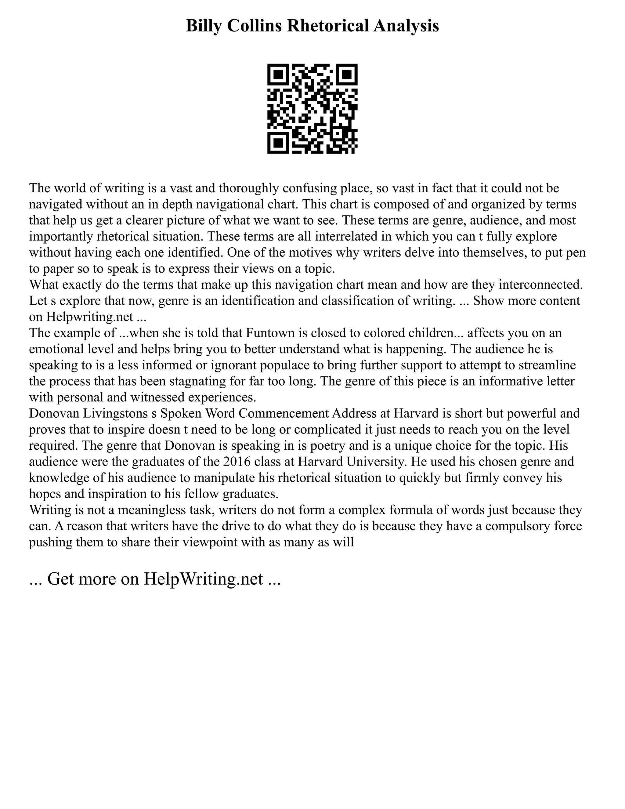 Billy Collins Rhetorical Analysis
The world of writing is a vast and thoroughly confusing place, so vast in fact that it could not be
navigated without an in depth navigational chart. This chart is composed of and organized by terms
that help us get a clearer picture of what we want to see. These terms are genre, audience, and most
importantly rhetorical situation. These terms are all interrelated in which you can t fully explore
without having each one identified. One of the motives why writers delve into themselves, to put pen
to paper so to speak is to express their views on a topic.
What exactly do the terms that make up this navigation chart mean and how are they interconnected.
Let s explore that now, genre is an identification and classification of writing. ... Show more content
on Helpwriting.net ...
The example of ...when she is told that Funtown is closed to colored children... affects you on an
emotional level and helps bring you to better understand what is happening. The audience he is
speaking to is a less informed or ignorant populace to bring further support to attempt to streamline
the process that has been stagnating for far too long. The genre of this piece is an informative letter
with personal and witnessed experiences.
Donovan Livingstons s Spoken Word Commencement Address at Harvard is short but powerful and
proves that to inspire doesn t need to be long or complicated it just needs to reach you on the level
required. The genre that Donovan is speaking in is poetry and is a unique choice for the topic. His
audience were the graduates of the 2016 class at Harvard University. He used his chosen genre and
knowledge of his audience to manipulate his rhetorical situation to quickly but firmly convey his
hopes and inspiration to his fellow graduates.
Writing is not a meaningless task, writers do not form a complex formula of words just because they
can. A reason that writers have the drive to do what they do is because they have a compulsory force
pushing them to share their viewpoint with as many as will
... Get more on HelpWriting.net ...
 