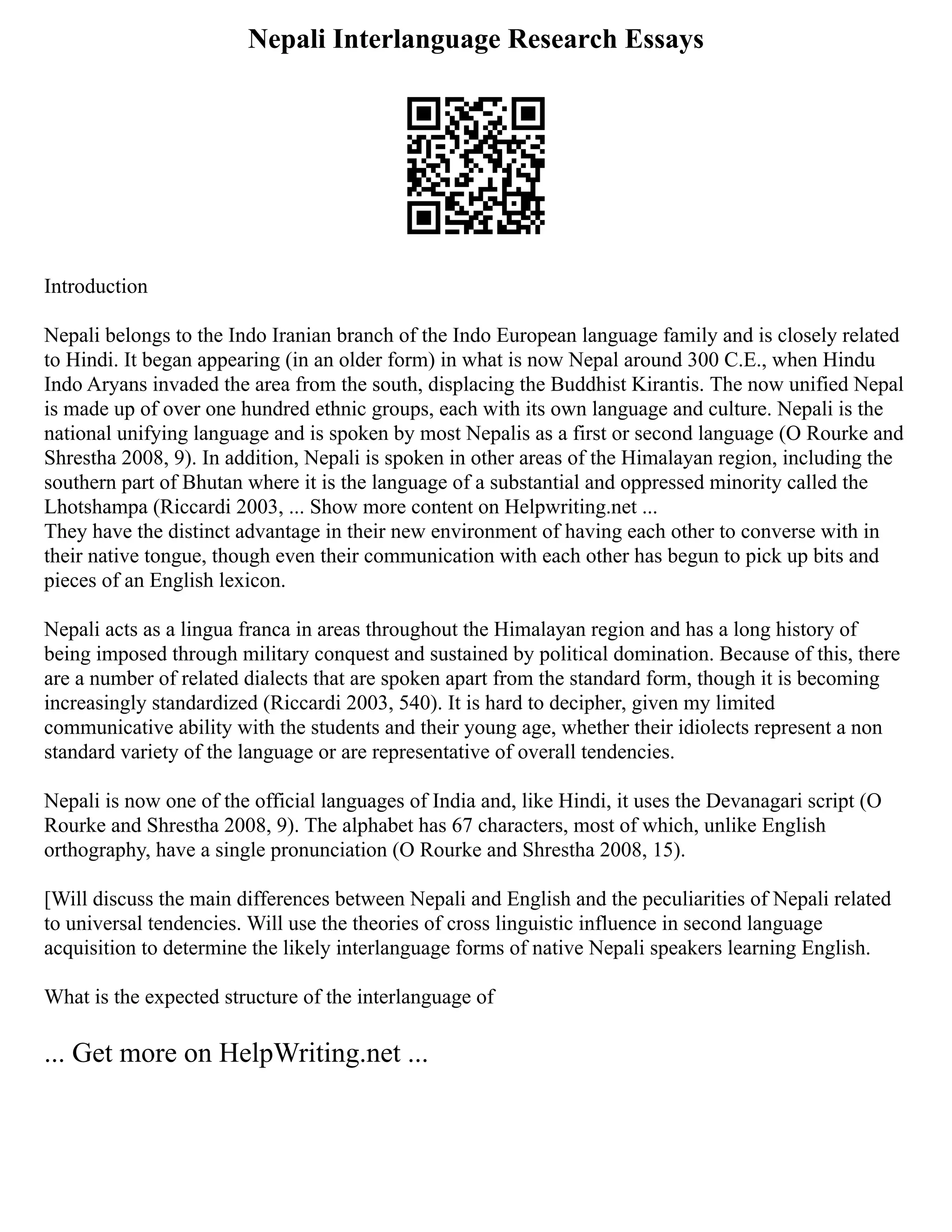 Nepali Interlanguage Research Essays
Introduction
Nepali belongs to the Indo Iranian branch of the Indo European language family and is closely related
to Hindi. It began appearing (in an older form) in what is now Nepal around 300 C.E., when Hindu
Indo Aryans invaded the area from the south, displacing the Buddhist Kirantis. The now unified Nepal
is made up of over one hundred ethnic groups, each with its own language and culture. Nepali is the
national unifying language and is spoken by most Nepalis as a first or second language (O Rourke and
Shrestha 2008, 9). In addition, Nepali is spoken in other areas of the Himalayan region, including the
southern part of Bhutan where it is the language of a substantial and oppressed minority called the
Lhotshampa (Riccardi 2003, ... Show more content on Helpwriting.net ...
They have the distinct advantage in their new environment of having each other to converse with in
their native tongue, though even their communication with each other has begun to pick up bits and
pieces of an English lexicon.
Nepali acts as a lingua franca in areas throughout the Himalayan region and has a long history of
being imposed through military conquest and sustained by political domination. Because of this, there
are a number of related dialects that are spoken apart from the standard form, though it is becoming
increasingly standardized (Riccardi 2003, 540). It is hard to decipher, given my limited
communicative ability with the students and their young age, whether their idiolects represent a non
standard variety of the language or are representative of overall tendencies.
Nepali is now one of the official languages of India and, like Hindi, it uses the Devanagari script (O
Rourke and Shrestha 2008, 9). The alphabet has 67 characters, most of which, unlike English
orthography, have a single pronunciation (O Rourke and Shrestha 2008, 15).
[Will discuss the main differences between Nepali and English and the peculiarities of Nepali related
to universal tendencies. Will use the theories of cross linguistic influence in second language
acquisition to determine the likely interlanguage forms of native Nepali speakers learning English.
What is the expected structure of the interlanguage of
... Get more on HelpWriting.net ...
 