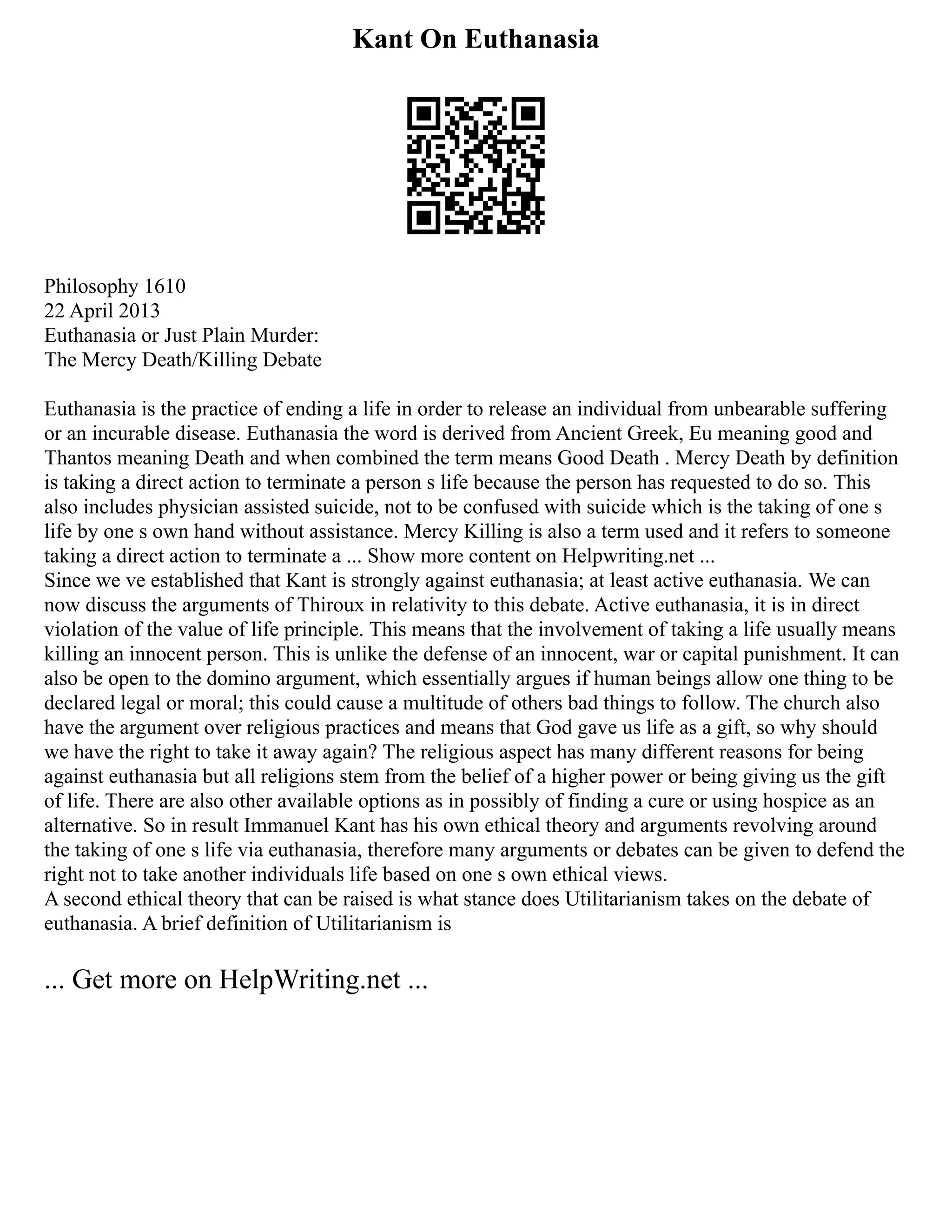 Kant On Euthanasia
Philosophy 1610
22 April 2013
Euthanasia or Just Plain Murder:
The Mercy Death/Killing Debate
Euthanasia is the practice of ending a life in order to release an individual from unbearable suffering
or an incurable disease. Euthanasia the word is derived from Ancient Greek, Eu meaning good and
Thantos meaning Death and when combined the term means Good Death . Mercy Death by definition
is taking a direct action to terminate a person s life because the person has requested to do so. This
also includes physician assisted suicide, not to be confused with suicide which is the taking of one s
life by one s own hand without assistance. Mercy Killing is also a term used and it refers to someone
taking a direct action to terminate a ... Show more content on Helpwriting.net ...
Since we ve established that Kant is strongly against euthanasia; at least active euthanasia. We can
now discuss the arguments of Thiroux in relativity to this debate. Active euthanasia, it is in direct
violation of the value of life principle. This means that the involvement of taking a life usually means
killing an innocent person. This is unlike the defense of an innocent, war or capital punishment. It can
also be open to the domino argument, which essentially argues if human beings allow one thing to be
declared legal or moral; this could cause a multitude of others bad things to follow. The church also
have the argument over religious practices and means that God gave us life as a gift, so why should
we have the right to take it away again? The religious aspect has many different reasons for being
against euthanasia but all religions stem from the belief of a higher power or being giving us the gift
of life. There are also other available options as in possibly of finding a cure or using hospice as an
alternative. So in result Immanuel Kant has his own ethical theory and arguments revolving around
the taking of one s life via euthanasia, therefore many arguments or debates can be given to defend the
right not to take another individuals life based on one s own ethical views.
A second ethical theory that can be raised is what stance does Utilitarianism takes on the debate of
euthanasia. A brief definition of Utilitarianism is
... Get more on HelpWriting.net ...
 