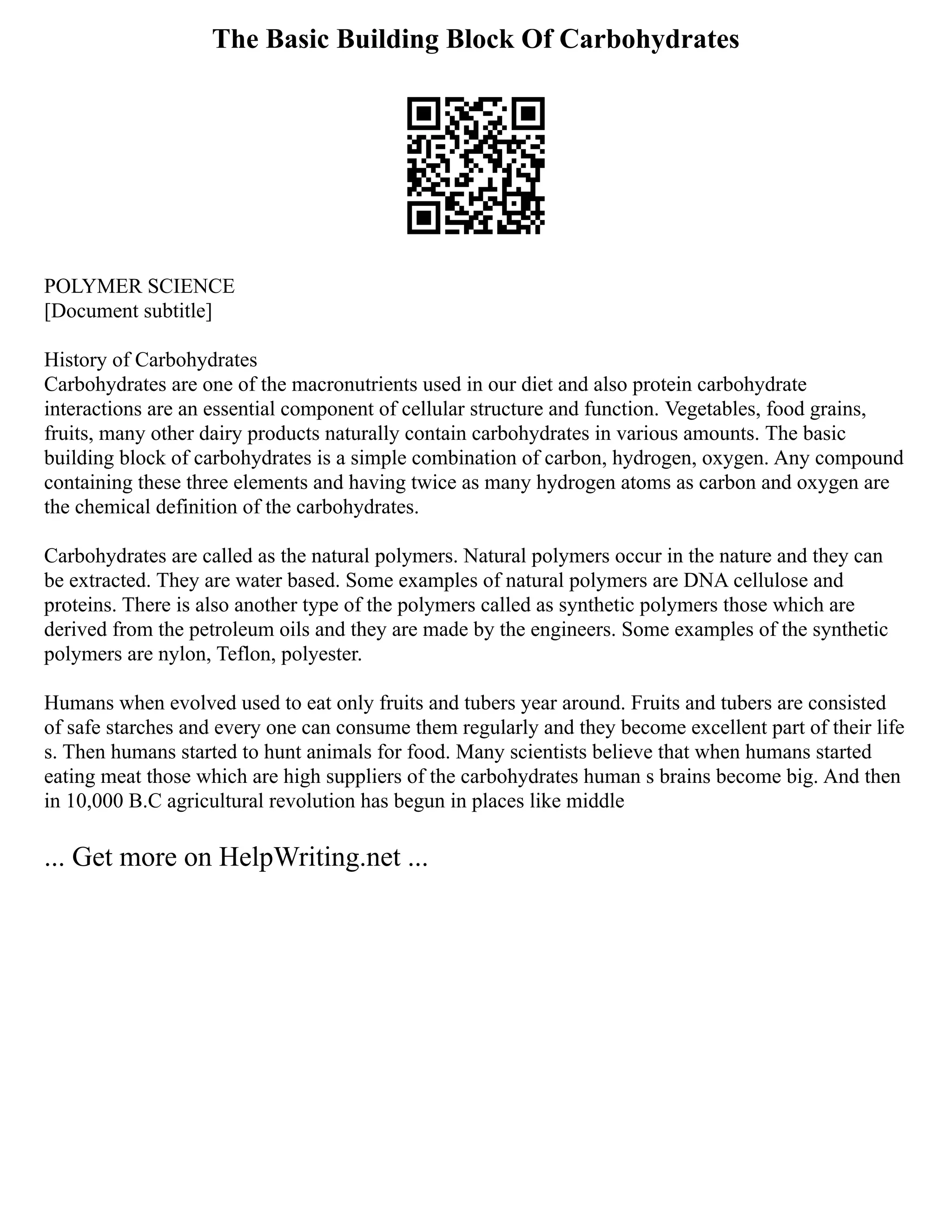 The Basic Building Block Of Carbohydrates
POLYMER SCIENCE
[Document subtitle]
History of Carbohydrates
Carbohydrates are one of the macronutrients used in our diet and also protein carbohydrate
interactions are an essential component of cellular structure and function. Vegetables, food grains,
fruits, many other dairy products naturally contain carbohydrates in various amounts. The basic
building block of carbohydrates is a simple combination of carbon, hydrogen, oxygen. Any compound
containing these three elements and having twice as many hydrogen atoms as carbon and oxygen are
the chemical definition of the carbohydrates.
Carbohydrates are called as the natural polymers. Natural polymers occur in the nature and they can
be extracted. They are water based. Some examples of natural polymers are DNA cellulose and
proteins. There is also another type of the polymers called as synthetic polymers those which are
derived from the petroleum oils and they are made by the engineers. Some examples of the synthetic
polymers are nylon, Teflon, polyester.
Humans when evolved used to eat only fruits and tubers year around. Fruits and tubers are consisted
of safe starches and every one can consume them regularly and they become excellent part of their life
s. Then humans started to hunt animals for food. Many scientists believe that when humans started
eating meat those which are high suppliers of the carbohydrates human s brains become big. And then
in 10,000 B.C agricultural revolution has begun in places like middle
... Get more on HelpWriting.net ...
 