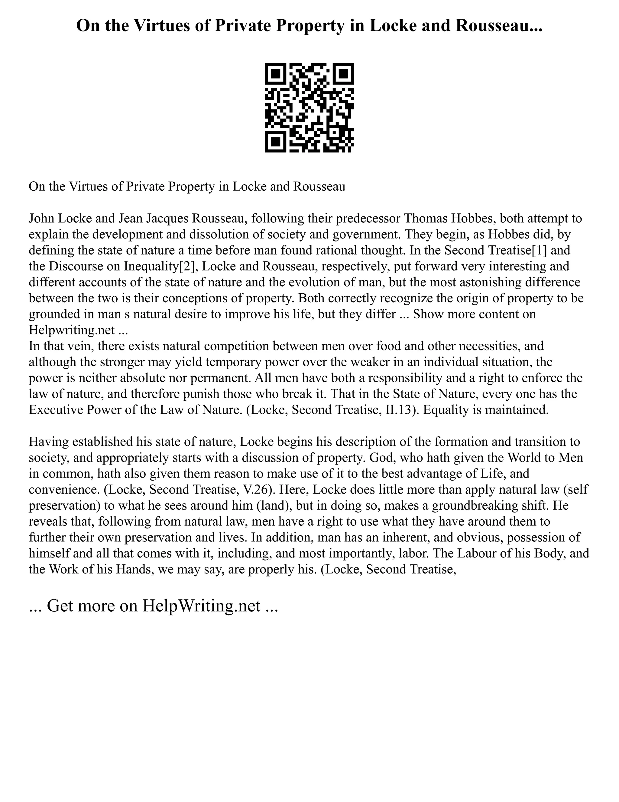 On the Virtues of Private Property in Locke and Rousseau...
On the Virtues of Private Property in Locke and Rousseau
John Locke and Jean Jacques Rousseau, following their predecessor Thomas Hobbes, both attempt to
explain the development and dissolution of society and government. They begin, as Hobbes did, by
defining the state of nature a time before man found rational thought. In the Second Treatise[1] and
the Discourse on Inequality[2], Locke and Rousseau, respectively, put forward very interesting and
different accounts of the state of nature and the evolution of man, but the most astonishing difference
between the two is their conceptions of property. Both correctly recognize the origin of property to be
grounded in man s natural desire to improve his life, but they differ ... Show more content on
Helpwriting.net ...
In that vein, there exists natural competition between men over food and other necessities, and
although the stronger may yield temporary power over the weaker in an individual situation, the
power is neither absolute nor permanent. All men have both a responsibility and a right to enforce the
law of nature, and therefore punish those who break it. That in the State of Nature, every one has the
Executive Power of the Law of Nature. (Locke, Second Treatise, II.13). Equality is maintained.
Having established his state of nature, Locke begins his description of the formation and transition to
society, and appropriately starts with a discussion of property. God, who hath given the World to Men
in common, hath also given them reason to make use of it to the best advantage of Life, and
convenience. (Locke, Second Treatise, V.26). Here, Locke does little more than apply natural law (self
preservation) to what he sees around him (land), but in doing so, makes a groundbreaking shift. He
reveals that, following from natural law, men have a right to use what they have around them to
further their own preservation and lives. In addition, man has an inherent, and obvious, possession of
himself and all that comes with it, including, and most importantly, labor. The Labour of his Body, and
the Work of his Hands, we may say, are properly his. (Locke, Second Treatise,
... Get more on HelpWriting.net ...
 