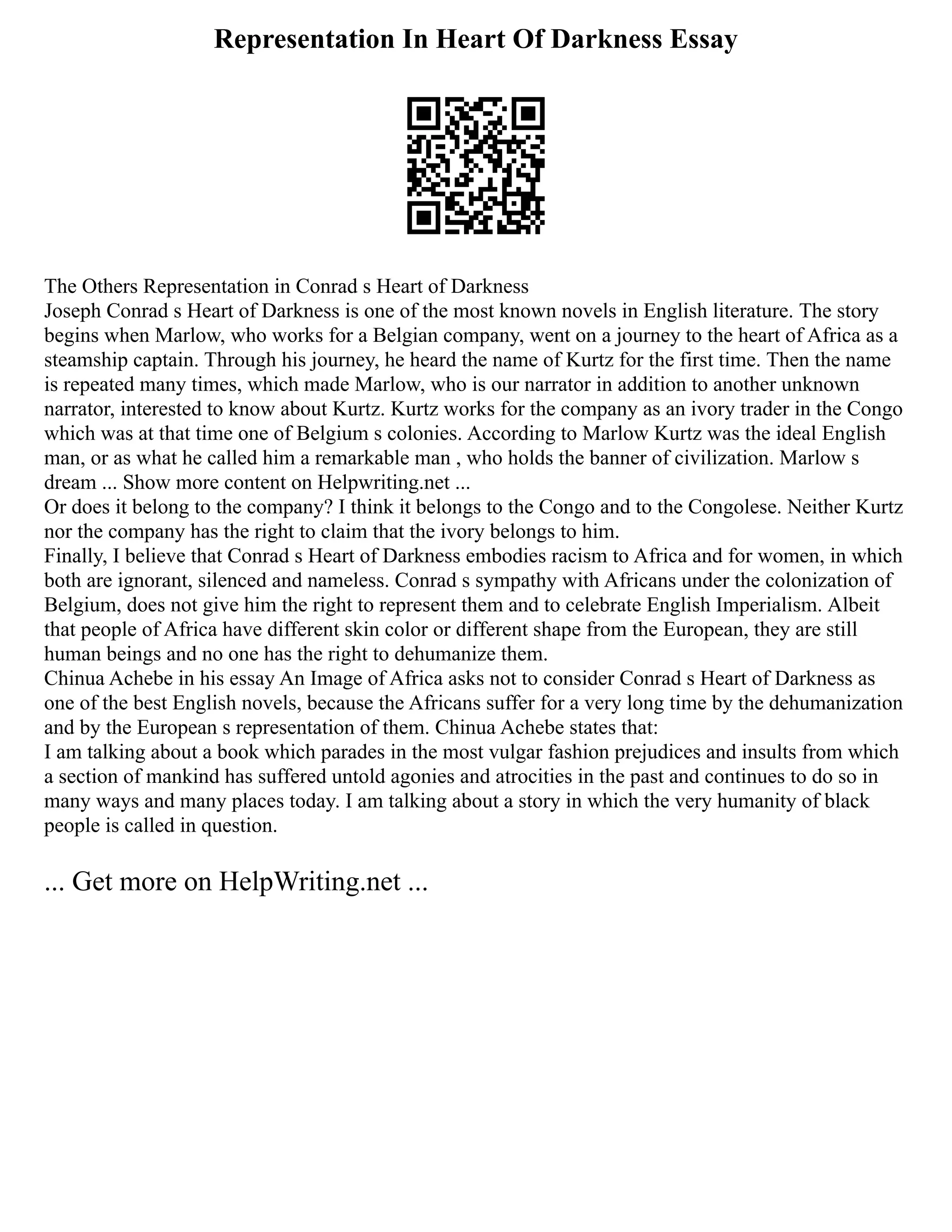 Representation In Heart Of Darkness Essay
The Others Representation in Conrad s Heart of Darkness
Joseph Conrad s Heart of Darkness is one of the most known novels in English literature. The story
begins when Marlow, who works for a Belgian company, went on a journey to the heart of Africa as a
steamship captain. Through his journey, he heard the name of Kurtz for the first time. Then the name
is repeated many times, which made Marlow, who is our narrator in addition to another unknown
narrator, interested to know about Kurtz. Kurtz works for the company as an ivory trader in the Congo
which was at that time one of Belgium s colonies. According to Marlow Kurtz was the ideal English
man, or as what he called him a remarkable man , who holds the banner of civilization. Marlow s
dream ... Show more content on Helpwriting.net ...
Or does it belong to the company? I think it belongs to the Congo and to the Congolese. Neither Kurtz
nor the company has the right to claim that the ivory belongs to him.
Finally, I believe that Conrad s Heart of Darkness embodies racism to Africa and for women, in which
both are ignorant, silenced and nameless. Conrad s sympathy with Africans under the colonization of
Belgium, does not give him the right to represent them and to celebrate English Imperialism. Albeit
that people of Africa have different skin color or different shape from the European, they are still
human beings and no one has the right to dehumanize them.
Chinua Achebe in his essay An Image of Africa asks not to consider Conrad s Heart of Darkness as
one of the best English novels, because the Africans suffer for a very long time by the dehumanization
and by the European s representation of them. Chinua Achebe states that:
I am talking about a book which parades in the most vulgar fashion prejudices and insults from which
a section of mankind has suffered untold agonies and atrocities in the past and continues to do so in
many ways and many places today. I am talking about a story in which the very humanity of black
people is called in question.
... Get more on HelpWriting.net ...
 
