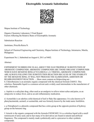 Electrophilic Aromatic Substitution
Mapua Institute of Technology
Organic Chemistry Laboratory 2 Final Report
Factors Affecting the Relative Rates of Electrophilic Aromatic
Substitution Reaction
Justiniano, Priscilla Raiza N.
School of Chemical Engineering and Chemistry, Mapua Institute of Technology, Intramuros, Manila,
Philippines
Experiment No.1, Submitted on August 6, 2011 at N402.
Abstract
EXPERIMENT NUMBER ONE IS ALL ABOUT THE ELECTROPHILIC SUBSTITUTION OF
AROMATIC COMPOUNDS. AROMATIC COMPOUNDS ARE THOSE ORGANIC COMPOUNDS
WHICH HAVE BENZENE RING (CYCLOHEXA 1,3,5 TRIENE). AROMATIC COMPOUNDS
ARE ALWAYS FOLLOWS THE SUBSTITUTION REACTION BECAUSE OF THE STABILITY
OF THE BENZENE RING. IT WILL NOT PROCESS THE ELIMINATION, ADDITION OR
REARRANGEMENT REACTION. ... Show more content on Helpwriting.net ...
b. Chlorobenzene is an aromatic organic compound with the chemical formula C6H5Cl. This
colorless, flammable liquid is a common solvent and a widely used intermediate in the manufacture of
other chemicals.
c. Aspirin is a salicylate drug, often used as an analgesic to relieve minor aches and pains, as an
antipyretic to reduce fever, and as an anti inflammatory medication.
d. Acetanilide is an odorless solid chemical of leaf or flake like appearance. It is also known as N
phenylacetamide, acetanil, or acetanilide, and was formerly known by the trade name Antifebrin.
e. p Nitrophenol is a phenolic compound that has a nitro group at the opposite position of hydroxy
group on the benzene ring.
f. Anisole is the organic compound with the formula CH3OC6H5. It is a colorless liquid with a smell
reminiscent of anise seed, and in fact many of its derivatives are found in natural and artificial
fragrances. The compound is mainly made synthetically and is a precursor to other synthetic
compounds.
 