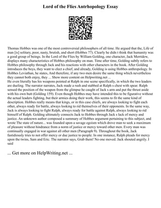 Lord of the Flies Antrhopology Essay
Thomas Hobbes was one of the most controversial philosophers of all time. He argued that the, Life of
man [is] solitary, poor, nasty, brutish, and short (Hobbes 77). Clearly he didn t think that humanity was
a good group of beings. In the Lord of the Flies by William Golding, one character, Jack Merridew,
displays many characteristics of Hobbes philosophy on man. Time after time, Golding subtly refers to
Hobbes philosophy through Jack and his reactions with other characters in the book. After Golding
introduces the boys, they want to elect a chief, and already, Golding is using Hobbes anthropology. In
Hobbes Leviathan, he states, And therefore, if any two men desire the same thing which nevertheless
they cannot both enjoy, they ... Show more content on Helpwriting.net ...
He even literally has his weapons pointed at Ralph in one scene specifically, in which the two leaders
are dueling. The narrator narrates, Jack made a rush and stabbed at Ralph s chest with spear. Ralph
sensed the position of the weapon from the glimpse he caught of Jack s arm and put the thrust aside
with his own butt (Golding 159). Even though Hobbes may have intended this to be figurative without
the actual leaders fighting, but their armies doing their work, this seems to fit the same kind of
description. Hobbes really means that kings, or in this case chiefs, are always looking to fight each
other, always ready for battle, always looking to rid themselves of their opponents. In the same way,
Jack is always looking to fight Ralph, always ready for battle against Ralph, always looking to rid
himself of Ralph. Golding ultimately connects Jack to Hobbes through Jack s lack of mercy and
justice. An unknown author composed a summary of Hobbes argument pertaining to this subject, and
wrote The state of nature... was founded upon a savage egoism which drove man to seek a maximum
of pleasure without hindrance from a norm of justice or mercy toward other men. Every man was
continually engaged in war against all other men (Paragraph 9). Throughout the book, Jack
fastidiously tries to not offer mercy or due justice to people. In one instance, Ralph pleads for mercy
upon the twins, Sam and Eric. The narrator says, Grab them! No one moved. Jack shouted angrily. I
said
... Get more on HelpWriting.net ...
 