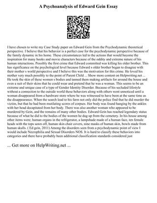 A Psychoanalysis of Edward Gein Essay
I have chosen to write my Case Study paper on Edward Gein from the Psychodynamic theoretical
perspective. I believe that his behavior is a perfect case for the psychodynamic perspective because of
the family dynamic in his home. These circumstances led to the actions that would become the
inspiration for many books and movie characters because of the oddity and extreme nature of his
human interactions. Possibly the first crime that Edward committed was killing his older brother. This
has significance on the psychological level because Edward s older brother began to disagree with
their mother s world perspective and I believe this was the motivation for this crime. He loved his
mother very much possibly to the point of Parent Child ... Show more content on Helpwriting.net ...
He took the skin of these women s bodies and tanned them making artifacts for around the house and
even a suit of their skins that he could wear and pretend that he was a woman. This seems to be an
extreme and unique case of a type of Gender Identity Disorder. Because of his secluded lifestyle
without a connection to the outside world these behaviors along with others went unnoticed until a
woman disappeared from a hardware store where he was witnessed to have been at the same time as
the disappearance. When the search lead to his farm not only did the police find that he did murder the
victim, but that he had been mutilating scores of corpses. Her body was found hanging by the ankles
with her head decapitated from her body. There was also another woman who appeared to be
murdered by Gein, and the remains of many other bodies. Edward Gein has reached legendary status
because of what he did to the bodies of the women he dug up from the cemetery. In his house among
other items were; human organs in the refrigerator, a lampshade made of a human face, ten female
heads with the tops sawn off, human skin chair covers, nine masks of human skin, bowls made from
human skulls. ( Ed gein, 2011) Among the disorders seen from a psychodynamic point of view I
would include Necrophilia and Sexual Disorders NOS. It is hard to classify these behaviors into
categories and there have probably been additional classification standards considered just
... Get more on HelpWriting.net ...
 