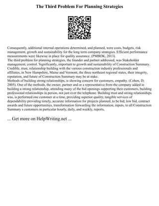 The Third Problem For Planning Strategies
Consequently, additional internal operations determined, and planned, were costs, budgets, risk
management, growth and sustainability for the long term company strategies. Efficient performance
measurements were likewise in place for quality assurance. (PMBOK, 2013).
The third problem for planning strategies, the founder and partner addressed, was Stakeholder
management, control. Significantly, important to growth and sustainability of Construction Summary.
Credible, trust, relationship building with the various construction industry professionals and
affiliates, in New Hampshire, Maine and Vermont, the three northeast regional states, their integrity,
reputation, and future of Construction Summary may be at stake.
Methods of building strong relationships, is showing concern for customers, empathy. (Cohen, D;
2005). One of the methods, the owner, partner and or a representative from the company added in
building a strong relationship, attending many of the bid openings supporting their customers, building
professional relationships in person, not just over the telephone. Building trust and strong relationships
was, is performed one customer at a time, providing superior quality, tangible services of
dependability providing timely, accurate information for projects planned, to be bid, low bid, contract
awards and future opportunities, transformation forwarding the information, inputs, to all Construction
Summary s customers in particular hourly, daily, and weekly, reports,
... Get more on HelpWriting.net ...
 
