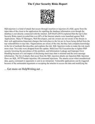 The Cyber Security Risks Report
SQLinjection is a kind of attack that occurs through insertion or injection of a SQL query from the
input data of the client to the application for repelling the database information even though the
database is not directly connected with the internet. Jeff Orieff (2015) explained that the top Cyber
Security Risks report revealed that over 60% of the Internet attacks were launched against Web
Applications. Many IT Managers, Web Developers, and site owners are not aware of the threats in
their web applications.Important changes that took place to the list are its focus being shifted from the
top vulnerabilities to top risks. Organizations are aware of the risk, but they lack complete knowledge
in the list of methods that describes and explains the risk. SQL Injection works to make the risk much
more clear. Two risks were dropped from this update: Malicious File Execution due to tighter PHP
security lowering the prevalence of this problem, and Information Leakage and Improper Error
Handling because of a zed impact of disclosing stack trace that is minimal and the error message
information. The list of attacks that occur from the SQL injection attacks are Injection:SQL Injection
flaws are SQL, HTTP header injection, OS command injections. The attacks occur when unauthorized
data, query, command or arguments is sent to an interpreter. Vulnerable applications can be triggered
because of the unintended arguments or accepting the attacker to access the data and modifying the
... Get more on HelpWriting.net ...
 