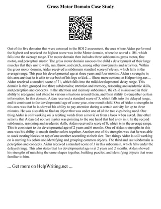 Gross Motor Domain Case Study
Out of the five domains that were assessed in the BDI 2 assessment, the area where Aidan performed
the highest and received the highest score was in the Motor domain, where he scored a 104, which
falls into the average range. The motor domain then includes three subdomains gross motor, fine
motor, and perceptual motor. The gross motor domain assesses the child s development of their large
muscles that they use to walk, run, throw, and catch, among other movements and activities. Within
the gross motor domain, Aidan received a subdomain standard score of eleven, which falls in the
average range. This puts his developmental age at three years and four months. Aidan s strengths in
this area are that he is able to use both of his legs to kick ... Show more content on Helpwriting.net ...
Aidan received a standard score of 71, which falls into the mild developmental delay range. This
domain is then grouped into three subdomains; attention and memory, reasoning and academic skills,
and perception and concepts. In the attention and memory subdomain, the child is assessed in their
ability to recognize and attend to various situations around them, and their ability to remember certain
information. In this domain, Aidan received a standard score of 3, which falls into the delayed range,
and is consistent to the developmental age of a one year, nine month child. One of Aidan s strengths in
this area was that he is showed his ability to pay attention during a certain activity for up to three
minutes. He was also able to find an object that was under one of of the two cups being used. One
thing Aidan is still working on is reciting words from a movie or from a book when asked. One other
activity that Aidan did not yet master was pointing to the one hand that had a toy in it. In the second
subdomain, reasoning and academic skills, Aidan received a score of 8, which is in the average range.
This is consistent to the developmental age of 2 years and 6 months. One of Aidan s strengths in this
area was his ability to match similar colors together. Another one of his strengths was that he was able
to stack nesting blocks on top of one another according to their size. Two things Aidan is still working
on is naming his colors and identifying and grouping common objects. The third and last subdomain is
perception and concepts. Aidan received a standard score of 3 in this subdomain, which falls under the
delayed range. This also states that his developmental age is at 2 years and 2 months. Aidan showed
his strengths of matching the same shapes together, building puzzles, and identifying objects that were
familiar to him.
... Get more on HelpWriting.net ...
 