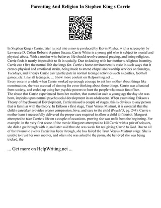 Parenting And Religion In Stephen King s Carrie
In Stephen King s Carrie, later turned into a movie produced by Kevin Misher, with a screenplay by
Lawrence D. Cohen Roberto Aguirre Sacasa, Carrie White is a young girl who is subject to mental and
physical abuse. With a mother who believes life should revolve around praying, and being religious,
Carrie finds it nearly impossible to fit in socially. Due to dealing with her mother s religious intensity,
Carrie can t live the normal life she longs for. Carrie s home environment is toxic in such ways that it
creates physical and emotional strain, being made to attend chapel and worship services on Sundays,
Tuesdays, and Fridays Carrie can t participate in normal teenage activities such as parties, football
games, etc. Like all teenagers, ... Show more content on Helpwriting.net ...
Every once in a while when Carrie worked up enough courage to ask her mother about things like
menstruation, she was accused of sinning for even thinking about those things. Carrie was alienated
from society, and ended up using her psychic powers to hurt the people who made fun of her.
The abuse that Carrie experienced from her mother, that started at such a young age the day she was
born, impedes upon normal psychosocial development in an adolescent. When examining Erikson s
Theory of Psychosocial Development, Carrie missed a couple of stages, this is obvious to any person
that is familiar with the theory. In Erikson s first stage, Trust Versus Mistrust, it is essential that the
child s caretaker provides proper compassion, love, and care to the child (Psych^5, pg. 244). Carrie s
mother hasn t successfully delivered the proper care required to allow a child to flourish. Margaret
attempted to take Carrie s life on a couple of occasions, proving she was unfit from the beginning. For
example, in the very first scene of the movie Margaret attempted to kill Carrie with a pair of scissors,
she didn t go through with it, and later said that she was weak for not giving Carrie to God. Due to all
of the traumatic events Carrie has been through, she has failed the Trust Versus Mistrust stage. She is
unable to trust her own mother, and when she was asked to the prom, she believed she was being
tricked, the
... Get more on HelpWriting.net ...
 