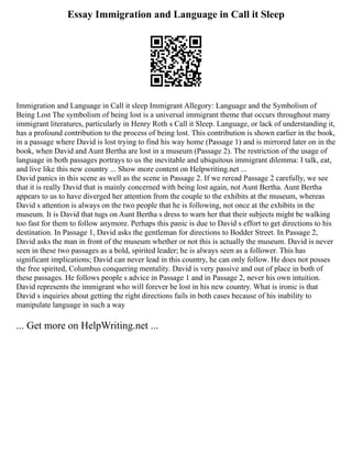 Essay Immigration and Language in Call it Sleep
Immigration and Language in Call it sleep Immigrant Allegory: Language and the Symbolism of
Being Lost The symbolism of being lost is a universal immigrant theme that occurs throughout many
immigrant literatures, particularly in Henry Roth s Call it Sleep. Language, or lack of understanding it,
has a profound contribution to the process of being lost. This contribution is shown earlier in the book,
in a passage where David is lost trying to find his way home (Passage 1) and is mirrored later on in the
book, when David and Aunt Bertha are lost in a museum (Passage 2). The restriction of the usage of
language in both passages portrays to us the inevitable and ubiquitous immigrant dilemma: I talk, eat,
and live like this new country ... Show more content on Helpwriting.net ...
David panics in this scene as well as the scene in Passage 2. If we reread Passage 2 carefully, we see
that it is really David that is mainly concerned with being lost again, not Aunt Bertha. Aunt Bertha
appears to us to have diverged her attention from the couple to the exhibits at the museum, whereas
David s attention is always on the two people that he is following, not once at the exhibits in the
museum. It is David that tugs on Aunt Bertha s dress to warn her that their subjects might be walking
too fast for them to follow anymore. Perhaps this panic is due to David s effort to get directions to his
destination. In Passage 1, David asks the gentleman for directions to Bodder Street. In Passage 2,
David asks the man in front of the museum whether or not this is actually the museum. David is never
seen in these two passages as a bold, spirited leader; he is always seen as a follower. This has
significant implications; David can never lead in this country, he can only follow. He does not posses
the free spirited, Columbus conquering mentality. David is very passive and out of place in both of
these passages. He follows people s advice in Passage 1 and in Passage 2, never his own intuition.
David represents the immigrant who will forever be lost in his new country. What is ironic is that
David s inquiries about getting the right directions fails in both cases because of his inability to
manipulate language in such a way
... Get more on HelpWriting.net ...
 