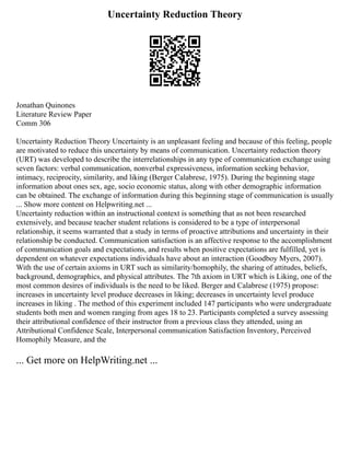 Uncertainty Reduction Theory
Jonathan Quinones
Literature Review Paper
Comm 306
Uncertainty Reduction Theory Uncertainty is an unpleasant feeling and because of this feeling, people
are motivated to reduce this uncertainty by means of communication. Uncertainty reduction theory
(URT) was developed to describe the interrelationships in any type of communication exchange using
seven factors: verbal communication, nonverbal expressiveness, information seeking behavior,
intimacy, reciprocity, similarity, and liking (Berger Calabrese, 1975). During the beginning stage
information about ones sex, age, socio economic status, along with other demographic information
can be obtained. The exchange of information during this beginning stage of communication is usually
... Show more content on Helpwriting.net ...
Uncertainty reduction within an instructional context is something that as not been researched
extensively, and because teacher student relations is considered to be a type of interpersonal
relationship, it seems warranted that a study in terms of proactive attributions and uncertainty in their
relationship be conducted. Communication satisfaction is an affective response to the accomplishment
of communication goals and expectations, and results when positive expectations are fulfilled, yet is
dependent on whatever expectations individuals have about an interaction (Goodboy Myers, 2007).
With the use of certain axioms in URT such as similarity/homophily, the sharing of attitudes, beliefs,
background, demographics, and physical attributes. The 7th axiom in URT which is Liking, one of the
most common desires of individuals is the need to be liked. Berger and Calabrese (1975) propose:
increases in uncertainty level produce decreases in liking; decreases in uncertainty level produce
increases in liking . The method of this experiment included 147 participants who were undergraduate
students both men and women ranging from ages 18 to 23. Participants completed a survey assessing
their attributional confidence of their instructor from a previous class they attended, using an
Attributional Confidence Scale, Interpersonal communication Satisfaction Inventory, Perceived
Homophily Measure, and the
... Get more on HelpWriting.net ...
 