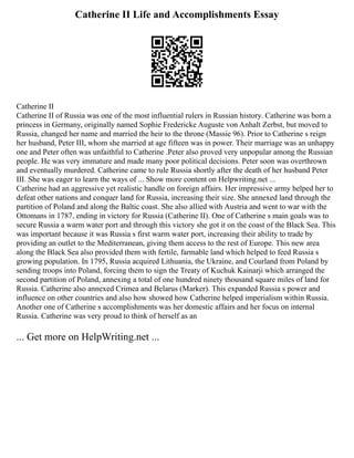 Catherine II Life and Accomplishments Essay
Catherine II
Catherine II of Russia was one of the most influential rulers in Russian history. Catherine was born a
princess in Germany, originally named Sophie Fredericke Auguste von Anhalt Zerbst, but moved to
Russia, changed her name and married the heir to the throne (Massie 96). Prior to Catherine s reign
her husband, Peter III, whom she married at age fifteen was in power. Their marriage was an unhappy
one and Peter often was unfaithful to Catherine .Peter also proved very unpopular among the Russian
people. He was very immature and made many poor political decisions. Peter soon was overthrown
and eventually murdered. Catherine came to rule Russia shortly after the death of her husband Peter
III. She was eager to learn the ways of ... Show more content on Helpwriting.net ...
Catherine had an aggressive yet realistic handle on foreign affairs. Her impressive army helped her to
defeat other nations and conquer land for Russia, increasing their size. She annexed land through the
partition of Poland and along the Baltic coast. She also allied with Austria and went to war with the
Ottomans in 1787, ending in victory for Russia (Catherine II). One of Catherine s main goals was to
secure Russia a warm water port and through this victory she got it on the coast of the Black Sea. This
was important because it was Russia s first warm water port, increasing their ability to trade by
providing an outlet to the Mediterranean, giving them access to the rest of Europe. This new area
along the Black Sea also provided them with fertile, farmable land which helped to feed Russia s
growing population. In 1795, Russia acquired Lithuania, the Ukraine, and Courland from Poland by
sending troops into Poland, forcing them to sign the Treaty of Kuchuk Kainarji which arranged the
second partition of Poland, annexing a total of one hundred ninety thousand square miles of land for
Russia. Catherine also annexed Crimea and Belarus (Marker). This expanded Russia s power and
influence on other countries and also how showed how Catherine helped imperialism within Russia.
Another one of Catherine s accomplishments was her domestic affairs and her focus on internal
Russia. Catherine was very proud to think of herself as an
... Get more on HelpWriting.net ...
 