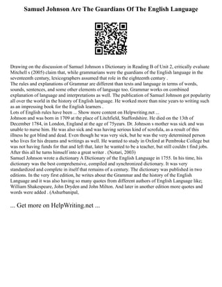 Samuel Johnson Are The Guardians Of The English Language
Drawing on the discussion of Samuel Johnson s Dictionary in Reading B of Unit 2, critically evaluate
Mitchell s (2005) claim that, while grammarians were the guardians of the English language in the
seventeenth century, lexicographers assumed that role in the eighteenth century .
The rules and explanations of Grammar are different than texts and language in terms of words,
sounds, sentences, and some other elements of language too. Grammar works on combined
explanation of language and interpretations as well. The publication of Samuel Johnson got popularity
all over the world in the history of English language. He worked more than nine years to writing such
as an impressing book for the English learners .
Lots of English rules have been ... Show more content on Helpwriting.net ...
Johnson and was born in 1709 at the place of Litchfield, Staffordshire. He died on the 13th of
December 1784, in London, England at the age of 75years. Dr. Johnson s mother was sick and was
unable to nurse him. He was also sick and was having serious kind of scrofula, as a result of this
illness he got blind and dead. Even though he was very sick, but he was the very determined person
who lives for his dreams and writings as well. He wanted to study in Oxford at Pembroke College but
was not having funds for that and left that, later he wanted to be a teacher, but still couldn t find jobs.
After this all he turns himself into a great writer . (Notari, 2003)
Samuel Johnson wrote a dictionary A Dictionary of the English Language in 1755. In his time, his
dictionary was the best comprehensive, compiled and synchronized dictionary. It was very
standardized and complete in itself that remains of a century. The dictionary was published in two
editions. In the very first edition, he writes about the Grammar and the history of the English
Language and it was also having so many quotes from different authors of English Language like;
William Shakespeare, John Dryden and John Milton. And later in another edition more quotes and
words were added . (Ashurbanipal,
... Get more on HelpWriting.net ...
 