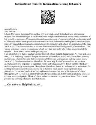 International Students Information-Seeking Behaviors
Journal Article 1
Sara Jackson
Liberty University Summary Cho and Lee (2016) created a study to find out how international
students that attended colleges in the United States sought out information on the correct behaviors of
life on college campuses. Considering the continuous increase of international students, the main goal
of this study was to investigate how international students information seeking behaviors directly and
indirectly impacted communication satisfaction with instructors and school life satisfaction (Cho Lee,
2016, p.597). The researchers had to become familiar with cultural backgrounds of the students. This
was an important variable to understand which provided light as to why certain students acted the
ways in ... Show more content on Helpwriting.net ...
I am a firm believer that as teacher we most know all of our students backgrounds. As Jones and Jones
state, ...it is absolutely essential that you understand your students beliefs and values about learning
and personal relationships and that you incorporate them into your decision making (Jones Jones,
2016, p.23). Teachers cannot treat all students the same way. Even if your students are not from
another country it is important to treat their beliefs and values equally. I do not want to offend any
student or parents by assuming that I know how all students should act and respond in a situation. Do
nothing from selfish ambition or conceit, but in humility count others more significant than
yourselves. Let each of you look not only to his own interests, but also to the interests of others
(Philippians 2:3 4). This is an appropriate verse for my discussion. It represents everything you need
to know about treat people. Think of others and do not assume everyone is the same. This is made
possible by knowing others and their beliefs and
... Get more on HelpWriting.net ...
 