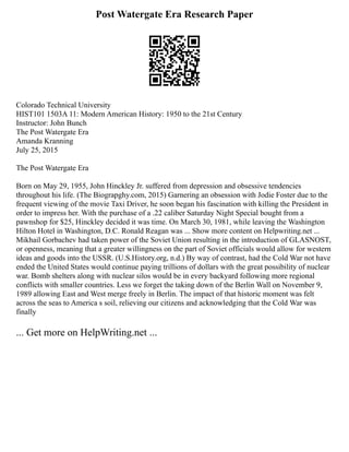 Post Watergate Era Research Paper
Colorado Technical University
HIST101 1503A 11: Modern American History: 1950 to the 21st Century
Instructor: John Bunch
The Post Watergate Era
Amanda Kranning
July 25, 2015
The Post Watergate Era
Born on May 29, 1955, John Hinckley Jr. suffered from depression and obsessive tendencies
throughout his life. (The Biograpghy.com, 2015) Garnering an obsession with Jodie Foster due to the
frequent viewing of the movie Taxi Driver, he soon began his fascination with killing the President in
order to impress her. With the purchase of a .22 caliber Saturday Night Special bought from a
pawnshop for $25, Hinckley decided it was time. On March 30, 1981, while leaving the Washington
Hilton Hotel in Washington, D.C. Ronald Reagan was ... Show more content on Helpwriting.net ...
Mikhail Gorbachev had taken power of the Soviet Union resulting in the introduction of GLASNOST,
or openness, meaning that a greater willingness on the part of Soviet officials would allow for western
ideas and goods into the USSR. (U.S.History.org, n.d.) By way of contrast, had the Cold War not have
ended the United States would continue paying trillions of dollars with the great possibility of nuclear
war. Bomb shelters along with nuclear silos would be in every backyard following more regional
conflicts with smaller countries. Less we forget the taking down of the Berlin Wall on November 9,
1989 allowing East and West merge freely in Berlin. The impact of that historic moment was felt
across the seas to America s soil, relieving our citizens and acknowledging that the Cold War was
finally
... Get more on HelpWriting.net ...
 