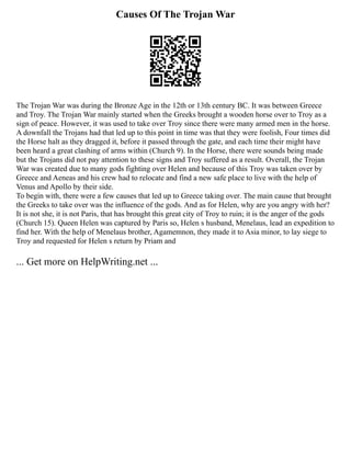 Causes Of The Trojan War
The Trojan War was during the Bronze Age in the 12th or 13th century BC. It was between Greece
and Troy. The Trojan War mainly started when the Greeks brought a wooden horse over to Troy as a
sign of peace. However, it was used to take over Troy since there were many armed men in the horse.
A downfall the Trojans had that led up to this point in time was that they were foolish, Four times did
the Horse halt as they dragged it, before it passed through the gate, and each time their might have
been heard a great clashing of arms within (Church 9). In the Horse, there were sounds being made
but the Trojans did not pay attention to these signs and Troy suffered as a result. Overall, the Trojan
War was created due to many gods fighting over Helen and because of this Troy was taken over by
Greece and Aeneas and his crew had to relocate and find a new safe place to live with the help of
Venus and Apollo by their side.
To begin with, there were a few causes that led up to Greece taking over. The main cause that brought
the Greeks to take over was the influence of the gods. And as for Helen, why are you angry with her?
It is not she, it is not Paris, that has brought this great city of Troy to ruin; it is the anger of the gods
(Church 15). Queen Helen was captured by Paris so, Helen s husband, Menelaus, lead an expedition to
find her. With the help of Menelaus brother, Agamemnon, they made it to Asia minor, to lay siege to
Troy and requested for Helen s return by Priam and
... Get more on HelpWriting.net ...
 