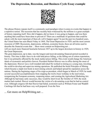 The Depression, Recession, and Business Cycle Essay example
The phrase History repeats itself is a commonly used paradigm when it comes to events that happen in
a repetitive notion. The recession that has recently been witnessed by the millions is a great example
of history repeating itself. How did it happen, did we know it was going to happen, and was there
anything that could have been done to prevent it? There are a multitude of questions that could be
asked, with the most important of them all, will it happen again? In just the past two hundred years,
the United States has seen Black Friday in 1869, The Great Depression in 1929, and the most current
recession of 2009. Recessions, depressions, inflation, economic boom, these are all terms used to
describe the financial events that ... Show more content on Helpwriting.net ...
will see much more financial heartache between 1837 up to the largest downturn in history in 1929,
the Great Depression.
The great depression, up to date, was the longest and most devastating financial period recorded in
history. This time it didn t have to do with land prices falling, or the falling out of cotton exportation,
but it was primarily affected by the stock market prices falling. This event would change the American
ideals of economics and politics forever. President Herbert Hoover was in office during the onset of
the depression. Hoover was a well rounded individual He worked in mining as a young man, traveling
the world to develop and supervise mining operations. He published the book Principles of Mining
which became a staple text book in most mining schools and helped spread his reputation across the
nations. During the beginning stages of his reign as president, which began in March of 1929, he made
several successful accomplishments from stopping the twelve hour workday in the steel mines,
reorganizing the European economy, reopening mines, and creating the Agricultural Marketing Act.
Although he had many early successes, they would be short lived. By October of 1929, the stock
market had crashed. Hoover would become the victim of a devastating event that he had no control
over. Although congress felt that Hoover had failed, economist such as William Foster and Waddill
Catchings felt that he had been very well prepared. Even the New
... Get more on HelpWriting.net ...
 