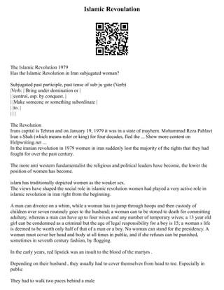 Islamic Revoulation
The Islamic Revolution 1979
Has the Islamic Revolution in Iran subjugated woman?
Subjugated past participle, past tense of sub·ju·gate (Verb)
|Verb: | Bring under domination or |
| |control, esp. by conquest. |
| |Make someone or something subordinate |
| |to. |
| | |
The Revolution
Irans capital is Tehran and on January 19, 1979 it was in a state of mayhem. Mohammad Reza Pahlavi
Iran s Shah (which means ruler or king) for four decades, fled the ... Show more content on
Helpwriting.net ...
In the iranian revolution in 1979 women in iran suddenly lost the majority of the rights that they had
fought for over the past century.
The more anti western fundamentalist the religious and political leaders have become, the lower the
position of women has become.
islam has traditionally depicted women as the weaker sex.
The views have shaped the social role in islamic revolution women had played a very active role in
islamic revolution in iran right from the beginning.
A man can divorce on a whim, while a woman has to jump through hoops and then custody of
children over seven routinely goes to the husband; a woman can to be stoned to death for committing
adultery, whereas a man can have up to four wives and any number of temporary wives; a 13 year old
girl can be condemned as a criminal but the age of legal responsibility for a boy is 15; a woman s life
is deemed to be worth only half of that of a man or a boy. No woman can stand for the presidency. A
woman must cover her head and body at all times in public, and if she refuses can be punished,
sometimes in seventh century fashion, by flogging.
In the early years, red lipstick was an insult to the blood of the martyrs .
Depending on their husband , they usually had to cover themselves from head to toe. Especially in
public
They had to walk two paces behind a male
 