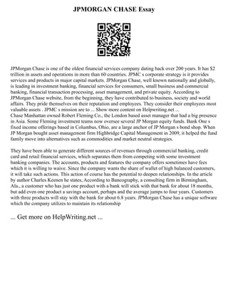 JPMORGAN CHASE Essay
JPMorgan Chase is one of the oldest financial services company dating back over 200 years. It has $2
trillion in assets and operations in more than 60 countries. JPMC s corporate strategy is it provides
services and products in major capital markets. JPMorgan Chase, well known nationally and globally,
is leading in investment banking, financial services for consumers, small business and commercial
banking, financial transaction processing, asset management, and private equity. According to
JPMorgan Chase website, from the beginning, they have contributed to business, society and world
affairs. They pride themselves on their reputation and employees. They consider their employees most
valuable assets . JPMC s mission are to ... Show more content on Helpwriting.net ...
Chase Manhattan owned Robert Fleming Co., the London based asset manager that had a big presence
in Asia. Some Fleming investment teams now oversee several JP Morgan equity funds. Bank One s
fixed income offerings based in Columbus, Ohio, are a large anchor of JP Morgan s bond shop. When
JP Morgan bought asset management firm Highbridge Capital Management in 2009, it helped the fund
family move into alternatives such as commodities and market neutral strategies.
They have been able to generate different sources of revenues through commercial banking, credit
card and retail financial services, which separates them from competing with some investment
banking companies. The accounts, products and features the company offers sometimes have fees
which it is willing to waive. Since the company wants the share of wallet of high balanced customers,
it will take such actions. This action of course has the potential to deepen relationships. In the article
by author Charles Keenen he states, According to Bancography, a consulting firm in Birmingham,
Ala., a customer who has just one product with a bank will stick with that bank for about 18 months,
but add even one product a savings account, perhaps and the average jumps to four years. Customers
with three products will stay with the bank for about 6.8 years. JPMorgan Chase has a unique software
which the company utilizes to maintain its relationship
... Get more on HelpWriting.net ...
 