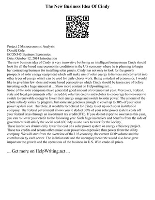 The New Business Idea Of Cindy
Project 2 Microeconomic Analysis
Donald Cole
ECON545 Business Economics
Date: October 12, 2014 Introduction
The new business idea of Cindy is very innovative but being an intelligent businessman Cindy should
look for all the broad macroeconomic conditions in the U.S economy where he is planning to begin
her contracting business for installing solar panels. Cindy has not only to look for the growth
prospects of solar energy equipment which will make use of solar energy to harness and convert it into
other types of energy which can be used for daily chores work. Being a student of economics, I would
like to give him few ideas and some broad perspectives which Cindy should be taken care of before
investing such a huge amount at ... Show more content on Helpwriting.net ...
Some of the solar companies have generated good amount of revenues last year. Moreover, Federal,
state and local governments offer incredible solar tax credits and rebates to encourage homeowners to
switch to renewable energy to lower their energy usage and switch to solar power. The amount of the
rebate subsidy varies by program, but some are generous enough to cover up to 30% of your solar
power system cost. Therefore, it would be beneficial for Cindy to set up such solar installation
company. The federal government allows you to deduct 30% of your solar power system costs off
your federal taxes through an investment tax credit (ITC). If you do not expect to owe taxes this year,
you can roll over your credit to the following year. Such huge incentives and benefits from the side of
government will satisfy the social soul of Cindy as she likes to work for the society.
These incentives dramatically lower the cost of a solar power system or energy efficiency project.
These tax credits and rebates often make solar power less expensive than power from the utility
company. We will start from the overview of the U.S economy, the current GDP volume and the
contribution by each sector. The inflation rate and the unemployment rate would also have great
impact on the growth and the operations of the business in U.S. With crude oil prices
... Get more on HelpWriting.net ...
 