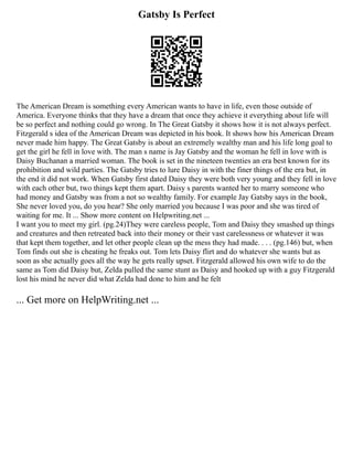 Gatsby Is Perfect
The American Dream is something every American wants to have in life, even those outside of
America. Everyone thinks that they have a dream that once they achieve it everything about life will
be so perfect and nothing could go wrong. In The Great Gatsby it shows how it is not always perfect.
Fitzgerald s idea of the American Dream was depicted in his book. It shows how his American Dream
never made him happy. The Great Gatsby is about an extremely wealthy man and his life long goal to
get the girl he fell in love with. The man s name is Jay Gatsby and the woman he fell in love with is
Daisy Buchanan a married woman. The book is set in the nineteen twenties an era best known for its
prohibition and wild parties. The Gatsby tries to lure Daisy in with the finer things of the era but, in
the end it did not work. When Gatsby first dated Daisy they were both very young and they fell in love
with each other but, two things kept them apart. Daisy s parents wanted her to marry someone who
had money and Gatsby was from a not so wealthy family. For example Jay Gatsby says in the book,
She never loved you, do you hear? She only married you because I was poor and she was tired of
waiting for me. It ... Show more content on Helpwriting.net ...
I want you to meet my girl. (pg.24)They were careless people, Tom and Daisy they smashed up things
and creatures and then retreated back into their money or their vast carelessness or whatever it was
that kept them together, and let other people clean up the mess they had made. . . . (pg.146) but, when
Tom finds out she is cheating he freaks out. Tom lets Daisy flirt and do whatever she wants but as
soon as she actually goes all the way he gets really upset. Fitzgerald allowed his own wife to do the
same as Tom did Daisy but, Zelda pulled the same stunt as Daisy and hooked up with a guy Fitzgerald
lost his mind he never did what Zelda had done to him and he felt
... Get more on HelpWriting.net ...
 