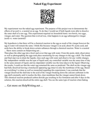 Naked Egg Experiment
My experiement was the naked egg experiment. The purpose of this project was to demonstrate the
effects of an acid vs. a neutral on an egg. To do that, I would see if both liquids were able to dissolve
the outer shell of a raw egg. This experiement required six household items: two bowls, two eggs,
vinegar, and water. The question that evolved was, what happens to an egg submerged in vinegar
(acid) vs. water (neutral)?
My hypothesis is that there will be a chemical reaction to the egg as result of the vinegar however the
egg in water will remain the same. I think this because vinegar is an acid, about 4% acetic acid, and
acids have the ability to break down certain subtances through a chemical reaction. Water is a neutral
... Show more content on Helpwriting.net ...
Then place the other egg into a bowl and cover that egg with water. From this point, daily observation
as well as photographing the eggs took place monitoring for any changes to the egg s shell. The fourth
and final step was to drain the liquids, rinse each egg with water and observe for any visible changes.
My independent variable was the type of liquid used, my controlled variable was the same time of day
in the same amount of liquid, and my dependant variable was the time (days) in the liquid. Observing
the results, I could see that the water egg remained the same as predicted. The shell on the vinegar egg
had fully dissolved leaving a translucent appearing egg intact in only the membrane of the egg. Based
on everything I ve done as well as researched regarding this experiement, I can conclude that the
vinegar dissolved the shell due to the acid of the vinegar breaking down the calcium carbonate in the
egg shell constantly until it reaches the thin, clear membrane that the vinegar cannot break down.
This chemical reaction produced carbon dioxide gas resulting in fizz formation and after 4 days in the
solution, this reaction dissolved the entire egg shell. You see the same type of reaction when baking
... Get more on HelpWriting.net ...
 