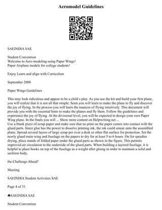 Aeromodel Guidelines
SAEINDIA SAE
Student Convention
Welcome to Aero modeling using Paper Wings!
Paper Airplane models for college students!
Enjoy Learn and align with Curriculum
September 2008
Paper Wings Guidelines
This may look ridiculous and appear to be a child s play. As you use the kit and build your first plane,
you will realize that it is not all that simple. Soon you will learn to make the plane to fly and discover
the joy of flying. In the process you will learn the nuances of flying intuitively. This document will
provide you with the essential hints to make the planes and fly them. Follow the guidelines and
experience the joy of flying. At the divisional level, you will be expected to design your own Paper
Wing plane. In the finals you will ... Show more content on Helpwriting.net ...
Use a blank piece of scrap paper and make sure that no print on the paper comes into contact with the
glued parts. Since glue has the power to dissolve printing ink, the ink could smear onto the assembled
plane. Spread several layers of large scrap per over a desk or other flat surface for protection. Set the
newly glued main wing and fuselage on the papers to dry for at least 5 to 6 hours. On for speedier
drying, place stands of folded paper under the glued parts as shown in the figure. This permits
improved air circulation to the underside of the glued parts. When building a layered fuselage, it is
helpful to place books on top of the fuselage as a weight after gluing in order to maintain a solid and
uniform body.
the Challenge Ahead!
Meeting
SAEINDIA Student Activities SAE
Page 4 of 31
SAEINDIA SAE
Student Convention
 
