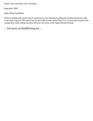 Enjoy Learn and align with Curriculum
September 2008
Paper Wings Guidelines
When assembling the main wing is mentioned we are referring to gluing the reinforcement piece (B)
to the main wing (A) The center line for piece (B) extends about 3mm (1/8 ) in front and in back of the
cutting lines when cutting out piece (B) you will notice in the figure that the left and
... Get more on HelpWriting.net ...
 