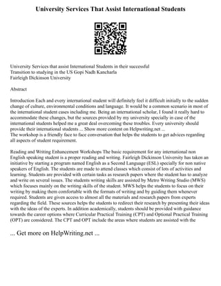 University Services That Assist International Students
University Services that assist International Students in their successful
Transition to studying in the US Gopi Nadh Kancharla
Fairleigh Dickinson University
Abstract
Introduction Each and every international student will definitely feel it difficult initially to the sudden
change of culture, environmental conditions and language. It would be a common scenario in most of
the international student cases including me. Being an international scholar, I found it really hard to
accommodate these changes, but the sources provided by my university specially in case of the
international students helped me a great deal overcoming these troubles. Every university should
provide their international students ... Show more content on Helpwriting.net ...
The workshop is a friendly face to face conversation that helps the students to get advices regarding
all aspects of student requirement.
Reading and Writing Enhancement Workshops The basic requirement for any international non
English speaking student is a proper reading and writing. Fairleigh Dickinson University has taken an
initiative by starting a program named English as a Second Language (ESL) specially for non native
speakers of English. The students are made to attend classes which consist of lots of activities and
learning. Students are provided with certain tasks as research papers where the student has to analyze
and write on several issues. The students writing skills are assisted by Metro Writing Studio (MWS)
which focuses mainly on the writing skills of the student. MWS helps the students to focus on their
writing by making them comfortable with the formats of writing and by guiding them whenever
required. Students are given access to almost all the materials and research papers from experts
regarding the field. These sources helps the students to redirect their research by presenting their ideas
with the ideas of the experts. In addition academically, students should be provided with guidance
towards the career options where Curricular Practical Training (CPT) and Optional Practical Training
(OPT) are considered. The CPT and OPT include the areas where students are assisted with the
... Get more on HelpWriting.net ...
 