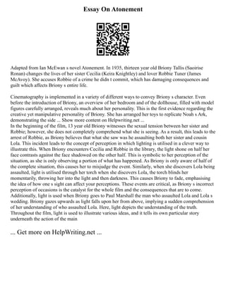 Essay On Atonement
Adapted from Ian McEwan s novel Atonement. In 1935, thirteen year old Briony Tallis (Saoirise
Ronan) changes the lives of her sister Cecilia (Keira Knightley) and lover Robbie Tuner (James
McAvoy). She accuses Robbie of a crime he didn t commit, which has damaging consequences and
guilt which affects Briony s entire life.
Cinematography is implemented in a variety of different ways to convey Briony s character. Even
before the introduction of Briony, an overview of her bedroom and of the dollhouse, filled with model
figures carefully arranged, reveals much about her personality. This is the first evidence regarding the
creative yet manipulative personality of Briony. She has arranged her toys to replicate Noah s Ark,
demonstrating the side ... Show more content on Helpwriting.net ...
In the beginning of the film, 13 year old Briony witnesses the sexual tension between her sister and
Robbie; however, she does not completely comprehend what she is seeing. As a result, this leads to the
arrest of Robbie, as Briony believes that what she saw was he assaulting both her sister and cousin
Lola. This incident leads to the concept of perception in which lighting is utilised in a clever way to
illustrate this. When Briony encounters Cecilia and Robbie in the library, the light shone on half her
face contrasts against the face shadowed on the other half. This is symbolic to her perception of the
situation, as she is only observing a portion of what has happened. As Briony is only aware of half of
the complete situation, this causes her to misjudge the event. Similarly, when she discovers Lola being
assaulted, light is utilised through her torch when she discovers Lola, the torch blinds her
momentarily, throwing her into the light and then darkness. This causes Briony to fade, emphasising
the idea of how one s sight can affect your perceptions. These events are critical, as Briony s incorrect
perception of occasions is the catalyst for the whole film and the consequences that are to come.
Additionally, light is used when Briony goes to Paul Marshall the man who assaulted Lola and Lola s
wedding. Briony gazes upwards as light falls upon her from above, implying a sudden comprehension
of her understanding of who assaulted Lola. Here, light depicts the understanding of the truth.
Throughout the film, light is used to illustrate various ideas, and it tells its own particular story
underneath the action of the main
... Get more on HelpWriting.net ...
 