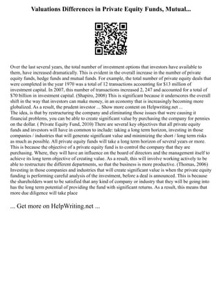 Valuations Differences in Private Equity Funds, Mutual...
Over the last several years, the total number of investment options that investors have available to
them, have increased dramatically. This is evident in the overall increase in the number of private
equity funds, hedge funds and mutual funds. For example, the total number of private equity deals that
were completed in the year 1970 was a total of 12 transactions accounting for $13 million of
investment capital. In 2007, this number of transactions increased 2, 247 and accounted for a total of
$70 billion in investment capital. (Shapiro, 2008) This is significant because it underscores the overall
shift in the way that investors can make money, in an economy that is increasingly becoming more
globalized. As a result, the prudent investor ... Show more content on Helpwriting.net ...
The idea, is that by restructuring the company and eliminating those issues that were causing it
financial problems, you can be able to create significant value by purchasing the company for pennies
on the dollar. ( Private Equity Fund, 2010) There are several key objectives that all private equity
funds and investors will have in common to include: taking a long term horizon, investing in those
companies / industries that will generate significant value and minimizing the short / long term risks
as much as possible. All private equity funds will take a long term horizon of several years or more.
This is because the objective of a private equity fund is to control the company that they are
purchasing. Where, they will have an influence on the board of directors and the management itself to
achieve its long term objective of creating value. As a result, this will involve working actively to be
able to restructure the different departments, so that the business is more productive. (Thomas, 2006)
Investing in those companies and industries that will create significant value is when the private equity
funding is performing careful analysis of the investment, before a deal is announced. This is because
the shareholders want to be satisfied that any kind of company or industry that they will be going into
has the long term potential of providing the fund with significant returns. As a result, this means that
more due diligence will take place
... Get more on HelpWriting.net ...
 