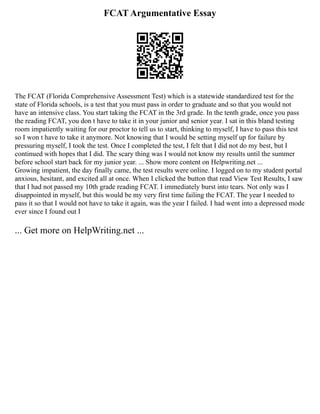 FCAT Argumentative Essay
The FCAT (Florida Comprehensive Assessment Test) which is a statewide standardized test for the
state of Florida schools, is a test that you must pass in order to graduate and so that you would not
have an intensive class. You start taking the FCAT in the 3rd grade. In the tenth grade, once you pass
the reading FCAT, you don t have to take it in your junior and senior year. I sat in this bland testing
room impatiently waiting for our proctor to tell us to start, thinking to myself, I have to pass this test
so I won t have to take it anymore. Not knowing that I would be setting myself up for failure by
pressuring myself, I took the test. Once I completed the test, I felt that I did not do my best, but I
continued with hopes that I did. The scary thing was I would not know my results until the summer
before school start back for my junior year. ... Show more content on Helpwriting.net ...
Growing impatient, the day finally came, the test results were online. I logged on to my student portal
anxious, hesitant, and excited all at once. When I clicked the button that read View Test Results, I saw
that I had not passed my 10th grade reading FCAT. I immediately burst into tears. Not only was I
disappointed in myself, but this would be my very first time failing the FCAT. The year I needed to
pass it so that I would not have to take it again, was the year I failed. I had went into a depressed mode
ever since I found out I
... Get more on HelpWriting.net ...
 