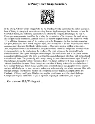 Jc Penny s New Image Summary
In the article JC Penny s New Image: Why the Re Branding Will be Successful, the author focuses on
how JC Penny is changing it s way of marketing. Former Apple employee Ron Johnson, became the
CEO of JC Penny, and had many ideas for how to rebrand the company. He changed the way JC
Penny promotes products, simplified the pricing, the presentation of the company, the retail setting,
and the personality of the store. Johnson reduced the number of promotions a year from over 590 to
12. In addition, Johnson created a 3 tier pricing system. In this system, the first tier is the everyday
low price, the second tier is month long sale items, and the third tier is the best price discount, which
occurs on every first and third Friday of the month. ... Show more content on Helpwriting.net ...
Also, the presentation will be minimalistic, using focused and simplified images and accented colors
in photographs to put the emphasis on the products. The retail setting, or the store itself, had a
makeover as well. The layout and organization changed. The services and now at the center and the
products are at the perimeter of a store, as well as the products being put into shops with certain brand
names in each shop . The personality will change, mostly because of the new framed logo. With all of
these changes, the quality will stay the same, if not even better, and there will be an increase of over
100 new brands into the store. These changes are crucial to JC Penny to keep the store in business. I
have learned that if you do not change your business with the times or fads, people will lose interest
and you will slowly start to lose customers and money, and eventually your whole business. Also, with
the right changes, your business can last for a long time and stay popular. Examples of this are
Facebook, JC Penny, and Apple. This has also taught a great lesson; to not be afraid of change.
Changes can be good and helpful to you as a person, to your job and business, and to your
... Get more on HelpWriting.net ...
 